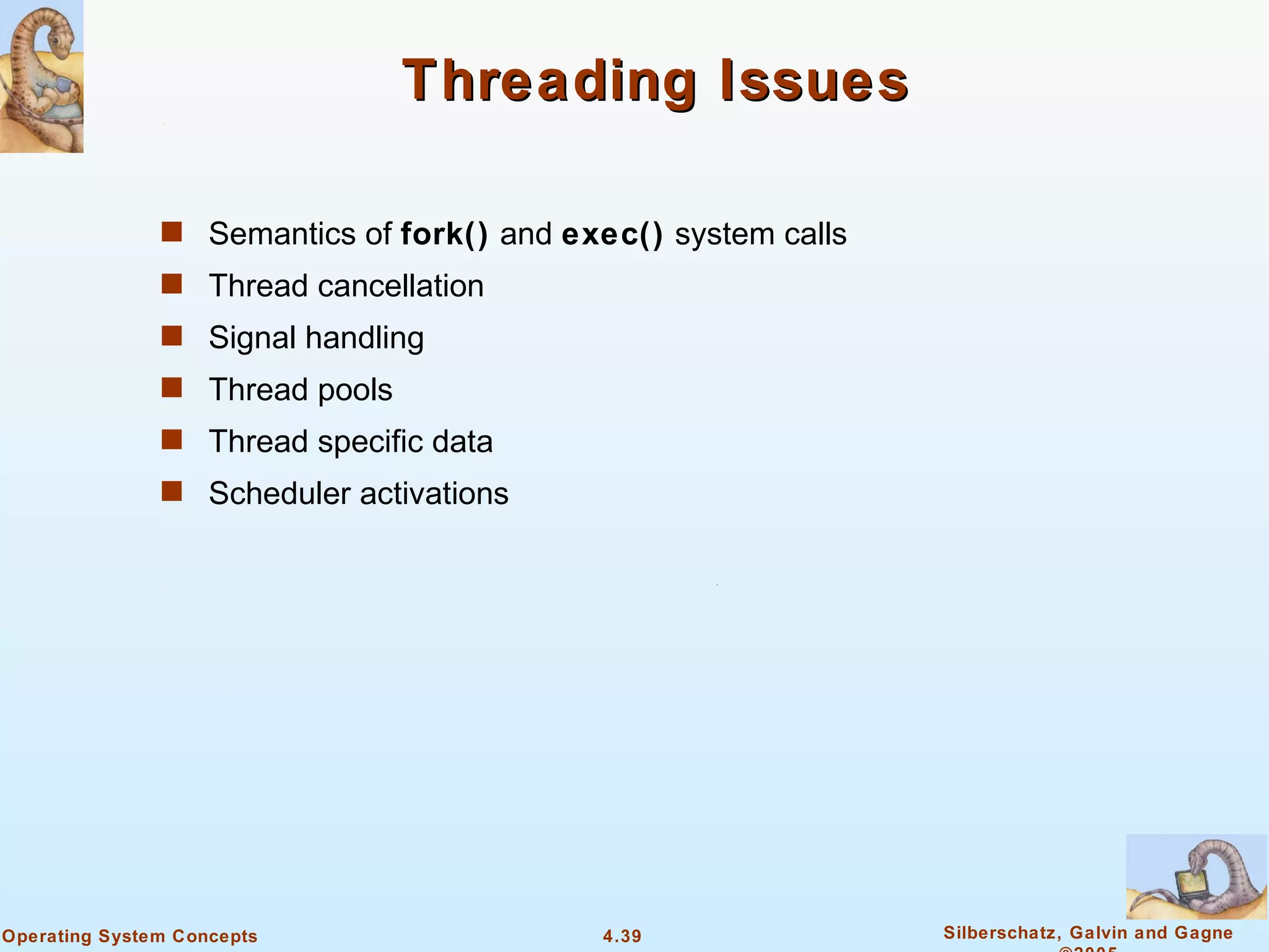 Threading Issues

               s Semantics of fork() and exec() system calls
               s Thread cancellation
               s Signal handling
               s Thread pools
               s Thread specific data
               s Scheduler activations




Operating System Concepts                  4.39                Silberschatz, Galvin and Gagne
 