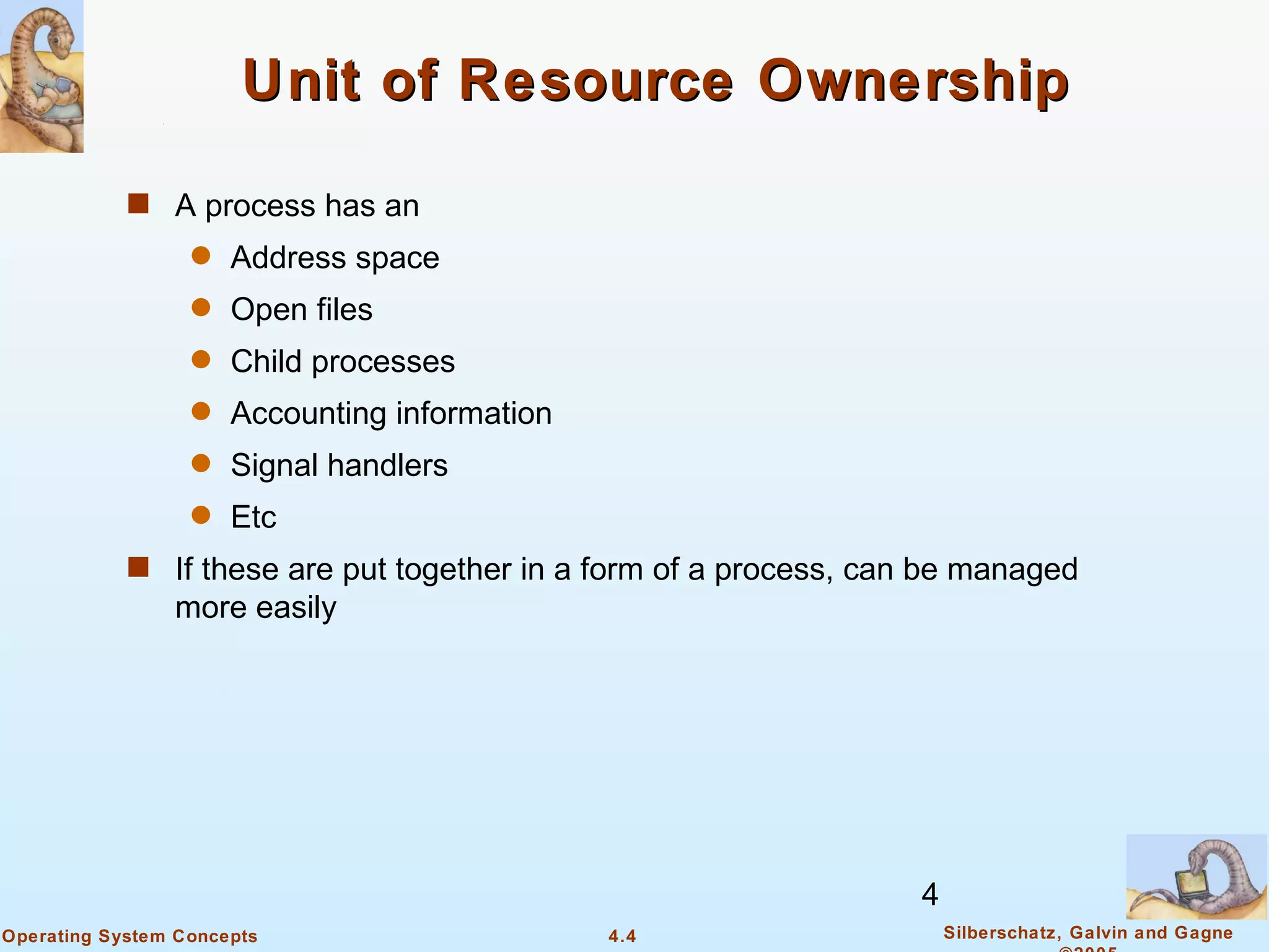 Unit of Resource Ownership

            s A process has an
                  q   Address space
                  q   Open files
                  q   Child processes
                  q   Accounting information
                  q   Signal handlers
                  q   Etc
            s If these are put together in a form of a process, can be managed
                more easily




                                                                   4
Operating System Concepts                      4.4                     Silberschatz, Galvin and Gagne
 