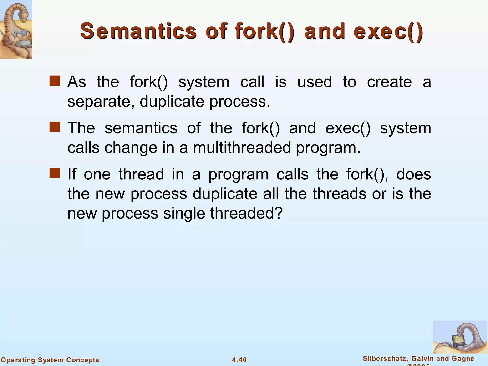 Semantics of fork() and exec()

            s As the fork() system call is used to create a
                separate, duplicate process.
            s The semantics of the fork() and exec() system
                calls change in a multithreaded program.
            s If one thread in a program calls the fork(), does
                the new process duplicate all the threads or is the
                new process single threaded?




Operating System Concepts              4.40                Silberschatz, Galvin and Gagne
 