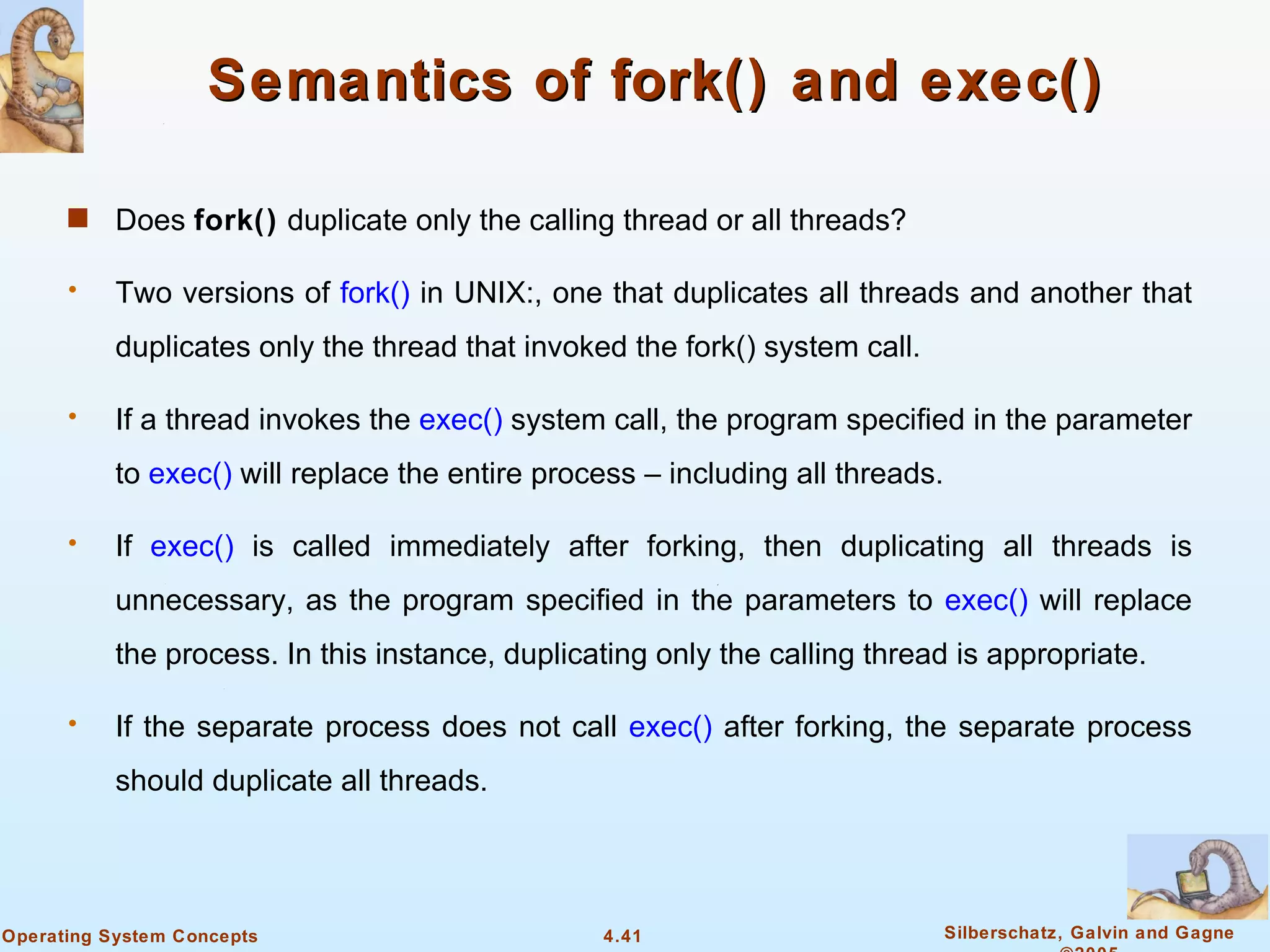 Semantics of fork() and exec()

      s    Does fork() duplicate only the calling thread or all threads?

      •    Two versions of fork() in UNIX:, one that duplicates all threads and another that
           duplicates only the thread that invoked the fork() system call.

      •    If a thread invokes the exec() system call, the program specified in the parameter
           to exec() will replace the entire process – including all threads.

      •    If exec() is called immediately after forking, then duplicating all threads is
           unnecessary, as the program specified in the parameters to exec() will replace
           the process. In this instance, duplicating only the calling thread is appropriate.

      •    If the separate process does not call exec() after forking, the separate process
           should duplicate all threads.




Operating System Concepts                        4.41                           Silberschatz, Galvin and Gagne
 