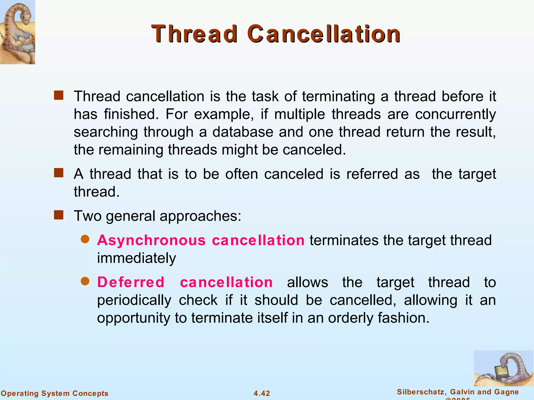 Thread Cancellation

            s Thread cancellation is the task of terminating a thread before it
                has finished. For example, if multiple threads are concurrently
                searching through a database and one thread return the result,
                the remaining threads might be canceled.
            s A thread that is to be often canceled is referred as the target
                thread.
            s Two general approaches:
                  q   Asynchronous cancellation terminates the target thread
                      immediately
                  q   Deferred cancellation allows the target thread to
                      periodically check if it should be cancelled, allowing it an
                      opportunity to terminate itself in an orderly fashion.



Operating System Concepts                    4.42                  Silberschatz, Galvin and Gagne
 