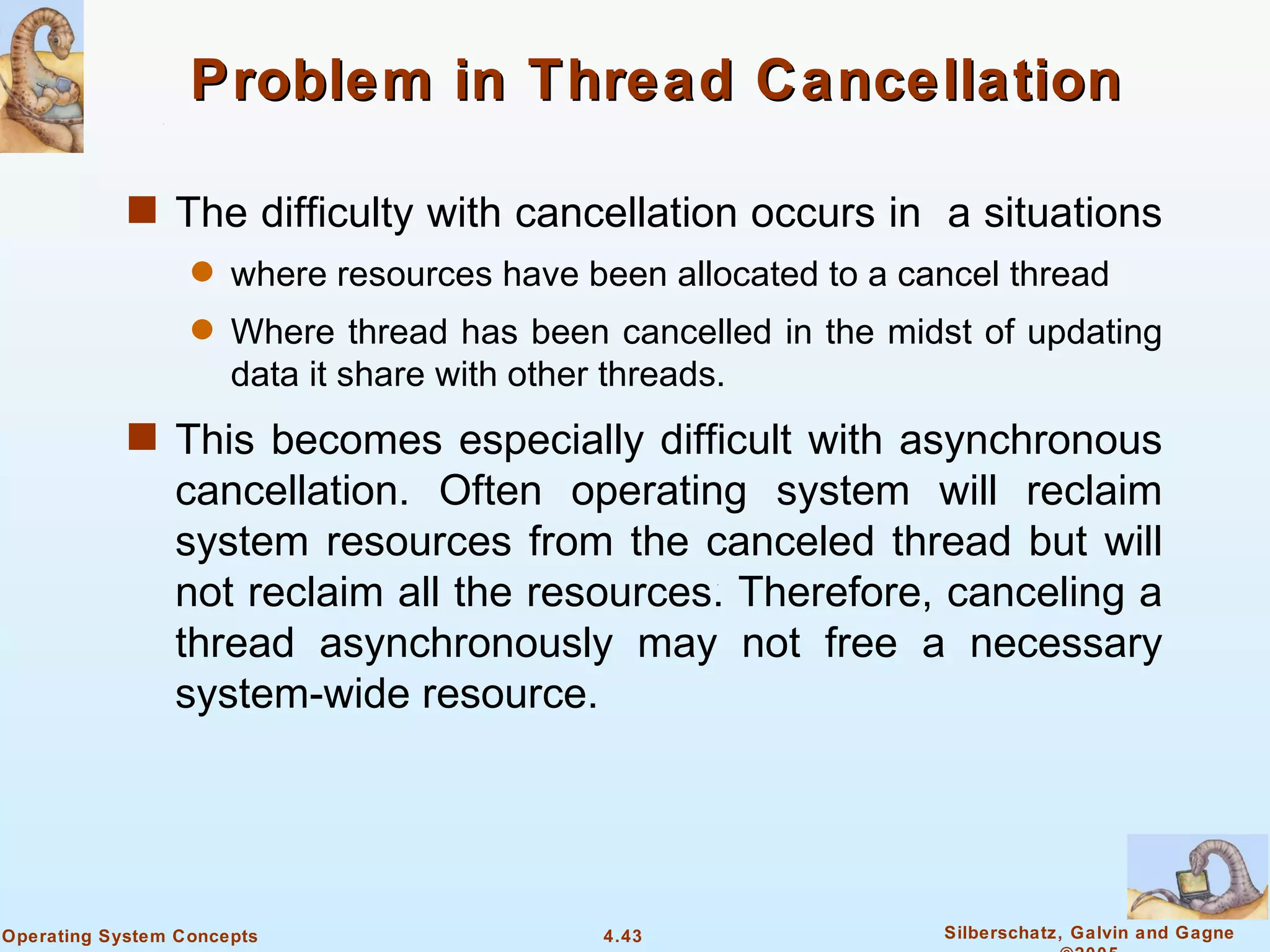 Problem in Thread Cancellation

            s The difficulty with cancellation occurs in a situations
                  q   where resources have been allocated to a cancel thread
                  q   Where thread has been cancelled in the midst of updating
                      data it share with other threads.
            s This becomes especially difficult with asynchronous
                cancellation. Often operating system will reclaim
                system resources from the canceled thread but will
                not reclaim all the resources. Therefore, canceling a
                thread asynchronously may not free a necessary
                system-wide resource.




Operating System Concepts                   4.43                 Silberschatz, Galvin and Gagne
 