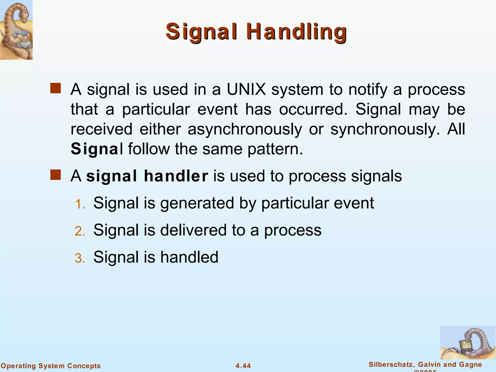 Signal Handling

            s A signal is used in a UNIX system to notify a process
                 that a particular event has occurred. Signal may be
                 received either asynchronously or synchronously. All
                 Signal follow the same pattern.
            s A signal handler is used to process signals
                  1.   Signal is generated by particular event
                  2.   Signal is delivered to a process
                  3.   Signal is handled




Operating System Concepts                  4.44              Silberschatz, Galvin and Gagne
 