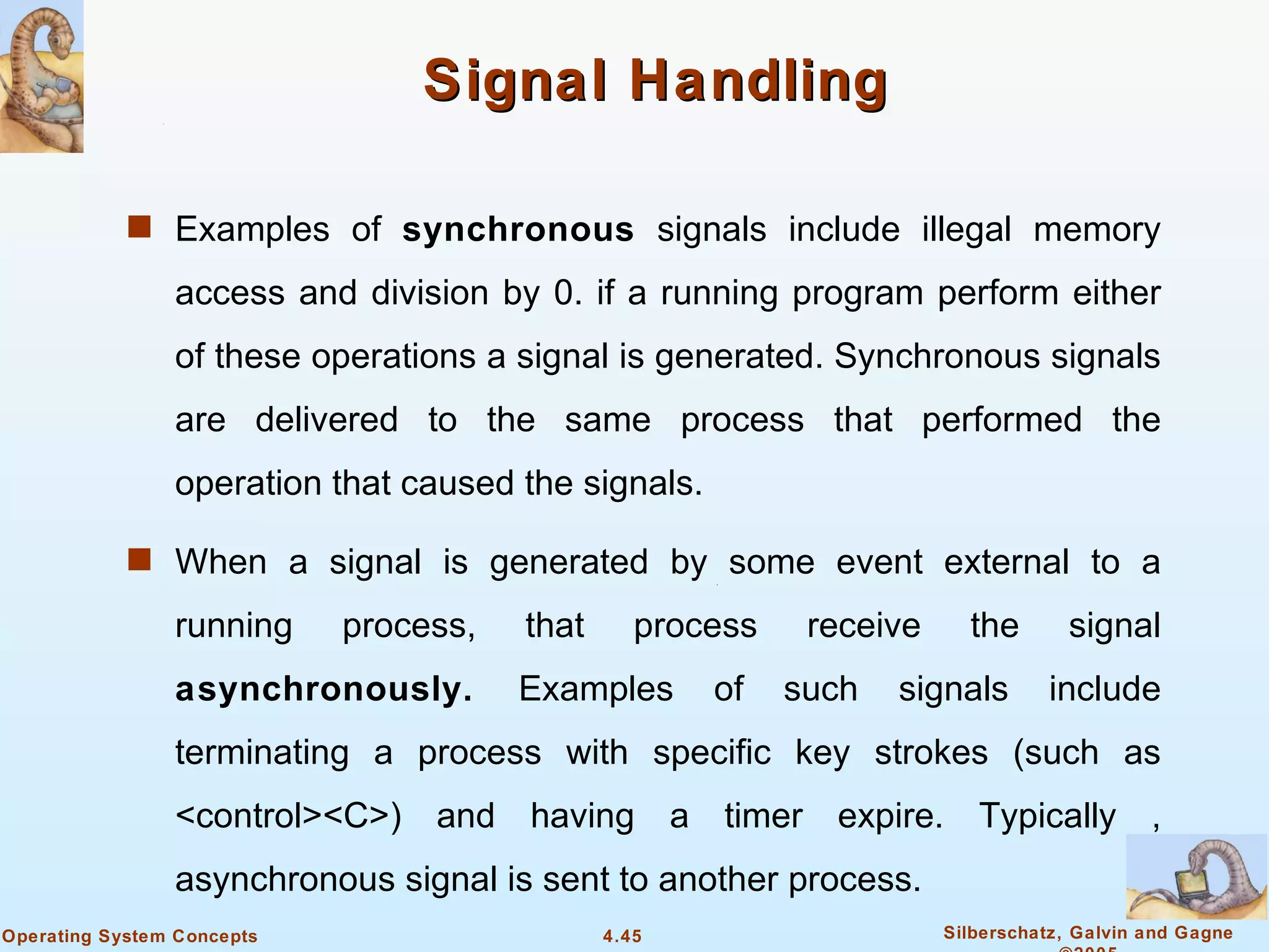 Signal Handling

            s Examples of synchronous signals include illegal memory

                access and division by 0. if a running program perform either
                of these operations a signal is generated. Synchronous signals
                are delivered to the same process that performed the
                operation that caused the signals.

            s When a signal is generated by some event external to a

                running     process,   that      process    receive     the       signal
                asynchronously.        Examples      of    such   signals       include
                terminating a process with specific key strokes (such as
                <control><C>) and having a timer expire. Typically ,
                asynchronous signal is sent to another process.
Operating System Concepts                     4.45                    Silberschatz, Galvin and Gagne
 