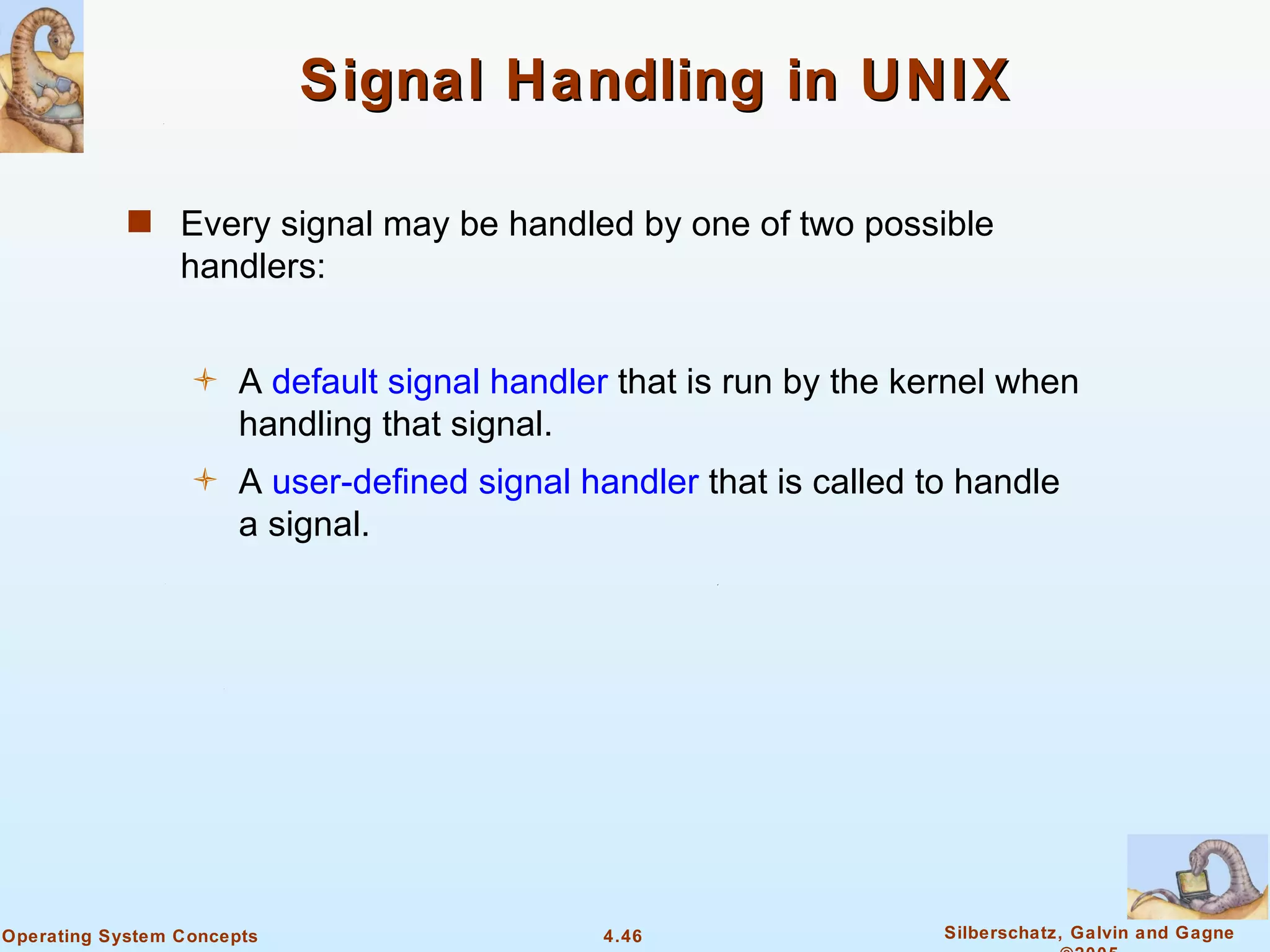 Signal Handling in UNIX

            s Every signal may be handled by one of two possible
                 handlers:


                      A default signal handler that is run by the kernel when
                       handling that signal.
                      A user-defined signal handler that is called to handle
                       a signal.




Operating System Concepts                     4.46                   Silberschatz, Galvin and Gagne
 