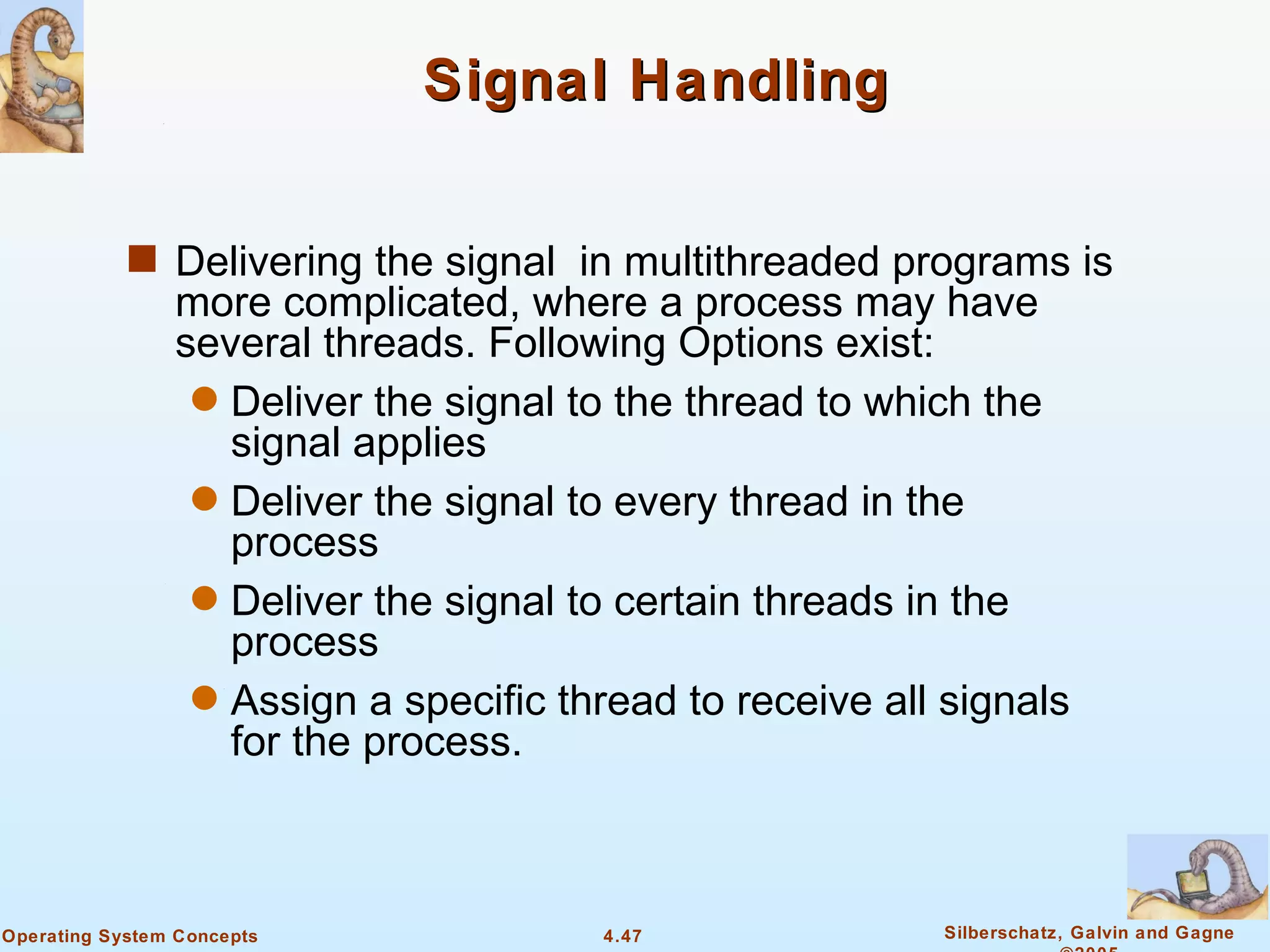 Signal Handling


            s Delivering the signal in multithreaded programs is
                more complicated, where a process may have
                several threads. Following Options exist:
                 q Deliver the signal to the thread to which the
                   signal applies
                 q Deliver the signal to every thread in the
                   process
                 q Deliver the signal to certain threads in the
                   process
                 q Assign a specific thread to receive all signals
                   for the process.



Operating System Concepts              4.47               Silberschatz, Galvin and Gagne
 