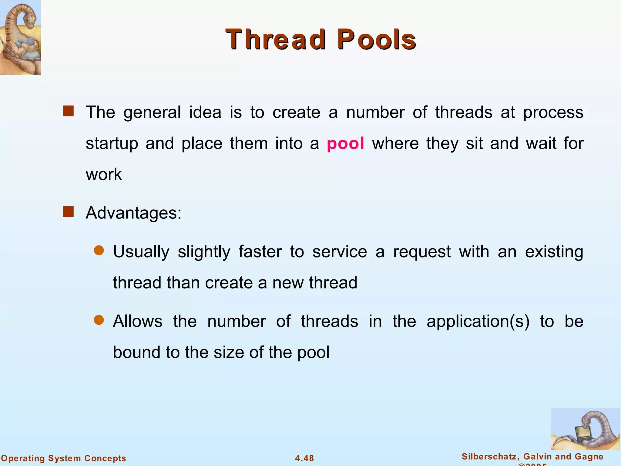 Thread Pools

            s The general idea is to create a number of threads at process

                startup and place them into a pool where they sit and wait for
                work

            s Advantages:

                  q   Usually slightly faster to service a request with an existing
                      thread than create a new thread

                  q   Allows the number of threads in the application(s) to be
                      bound to the size of the pool




Operating System Concepts                     4.48                 Silberschatz, Galvin and Gagne
 