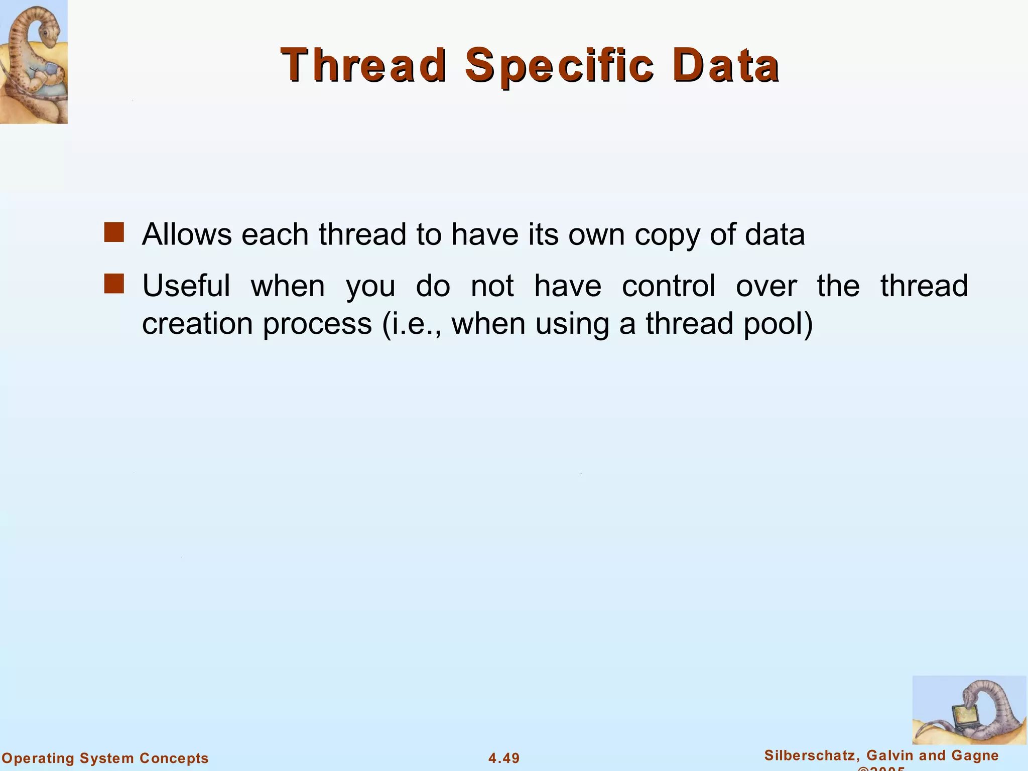 Thread Specific Data


            s Allows each thread to have its own copy of data
            s Useful when you do not have control over the thread
                creation process (i.e., when using a thread pool)




Operating System Concepts                4.49                Silberschatz, Galvin and Gagne
 