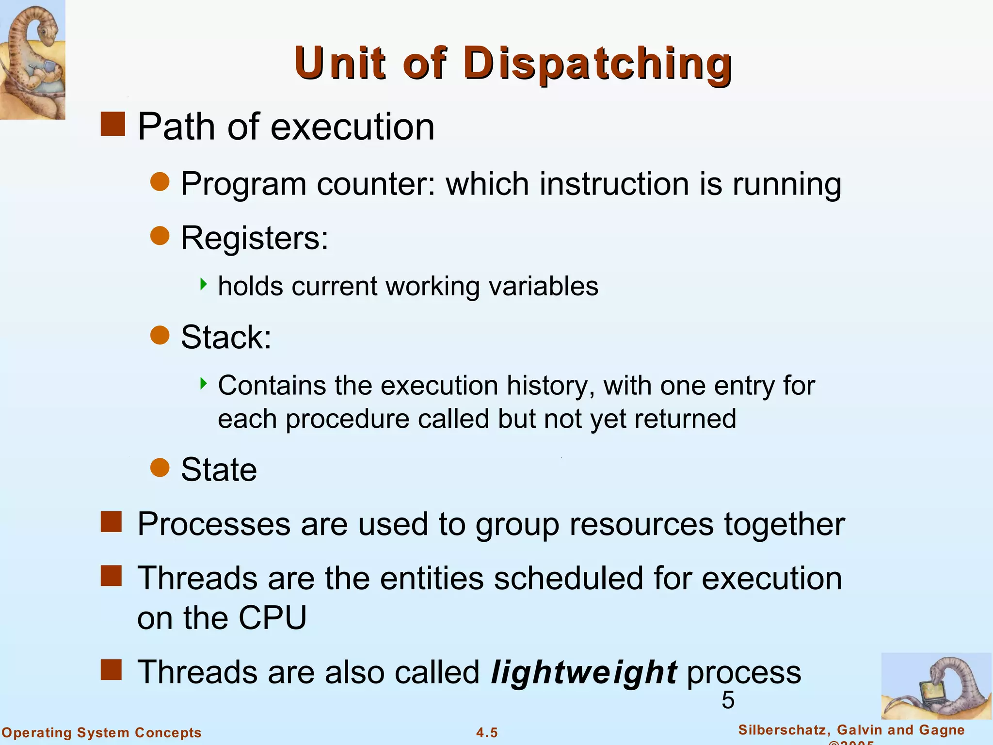 Unit of Dispatching
            s Path of execution
                  q   Program counter: which instruction is running
                  q   Registers:
                        holds    current working variables
                  q   Stack:
                        Contains    the execution history, with one entry for
                            each procedure called but not yet returned
                  q   State
            s Processes are used to group resources together
            s Threads are the entities scheduled for execution
                on the CPU
            s Threads are also called lightweight process
                                                                      5
Operating System Concepts                        4.5                      Silberschatz, Galvin and Gagne
 