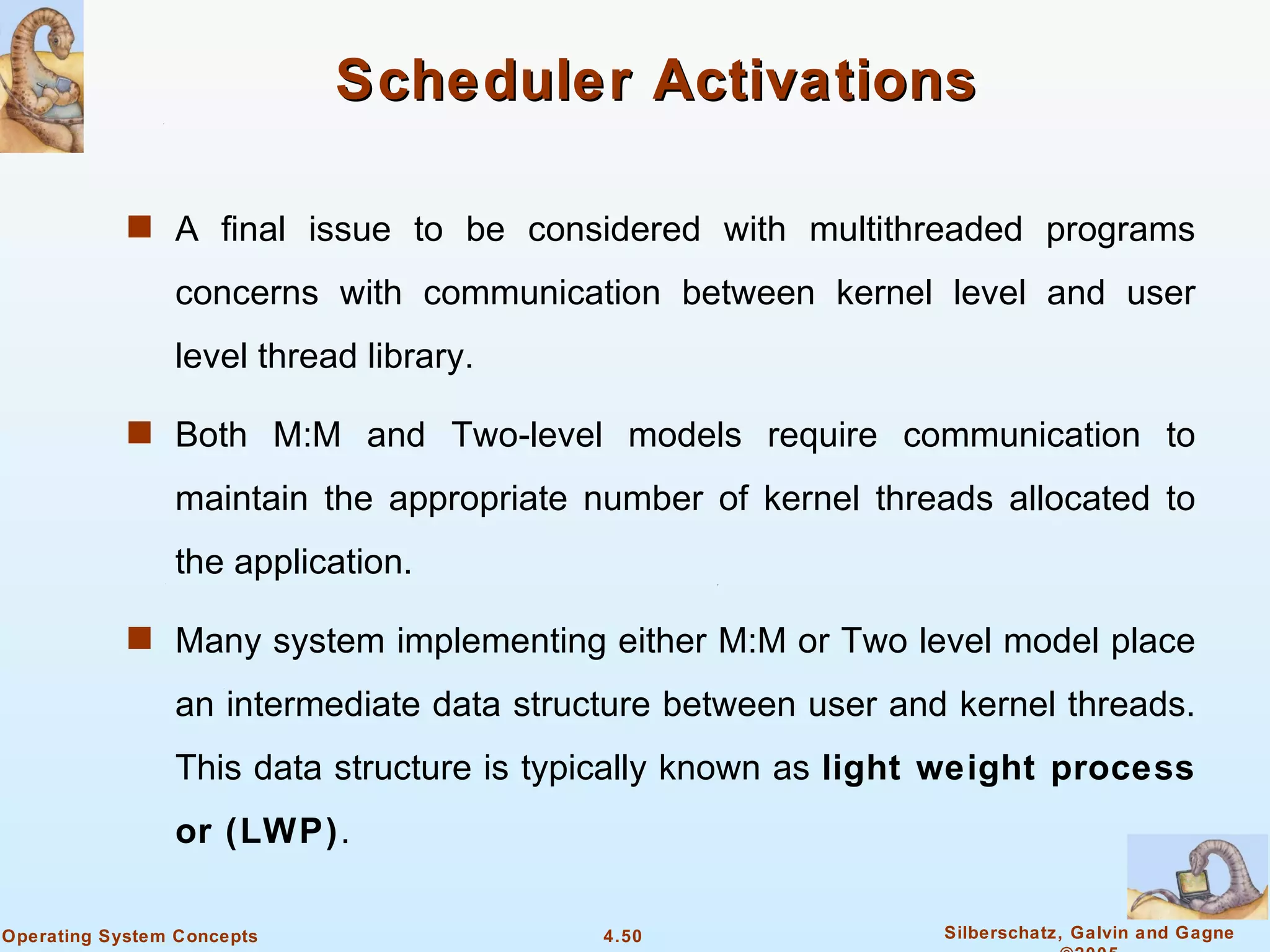 Scheduler Activations

            s A final issue to be considered with multithreaded programs

                concerns with communication between kernel level and user
                level thread library.

            s Both M:M and Two-level models require communication to

                maintain the appropriate number of kernel threads allocated to
                the application.

            s Many system implementing either M:M or Two level model place

                an intermediate data structure between user and kernel threads.
                This data structure is typically known as light weight process
                or (LWP).

Operating System Concepts                 4.50                 Silberschatz, Galvin and Gagne
 