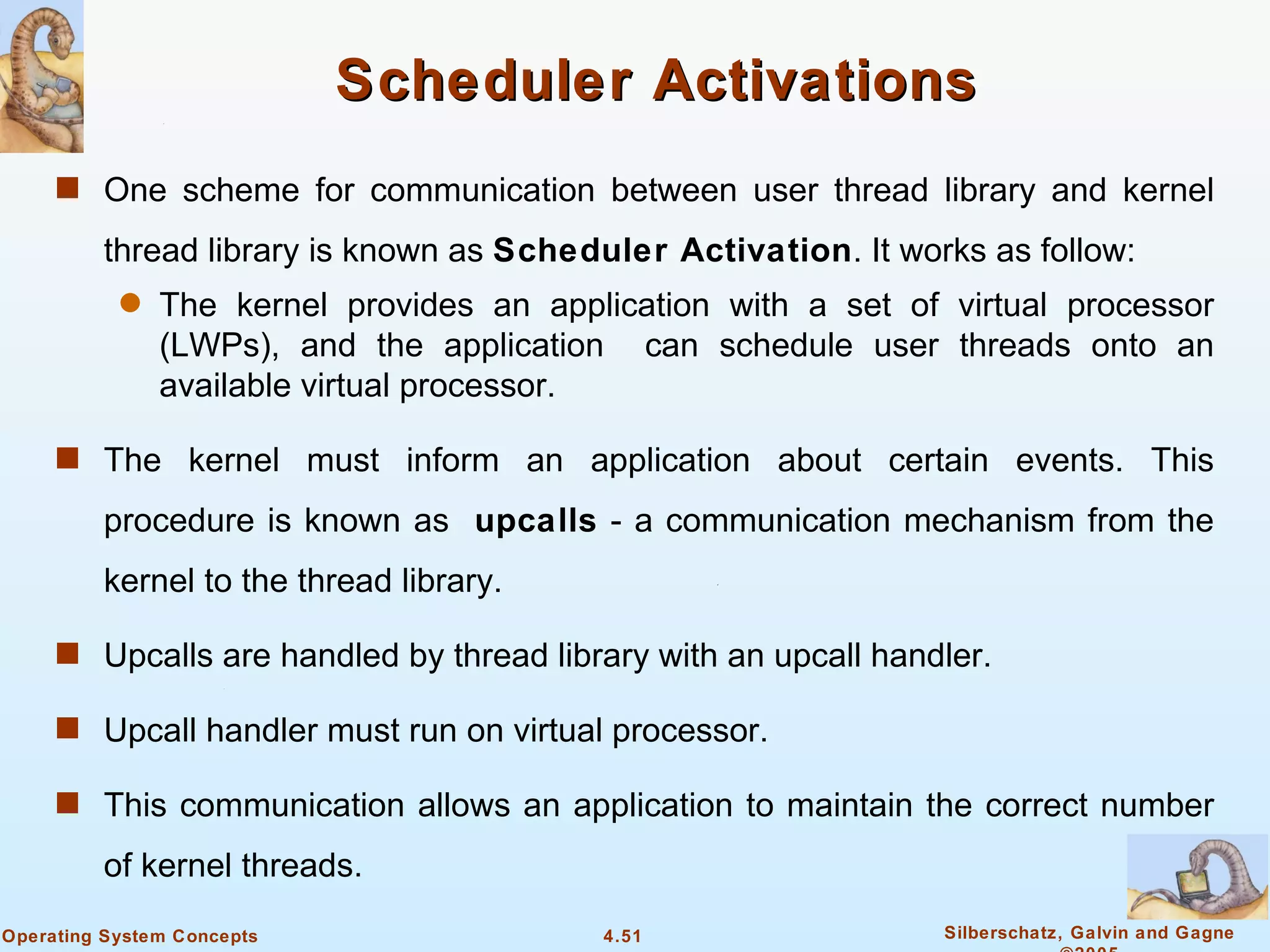 Scheduler Activations
     s One scheme for communication between user thread library and kernel

         thread library is known as Scheduler Activation. It works as follow:
           q   The kernel provides an application with a set of virtual processor
               (LWPs), and the application can schedule user threads onto an
               available virtual processor.

     s The kernel must inform an application about certain events. This

         procedure is known as upcalls - a communication mechanism from the
         kernel to the thread library.

     s Upcalls are handled by thread library with an upcall handler.

     s Upcall handler must run on virtual processor.

     s This communication allows an application to maintain the correct number

         of kernel threads.
Operating System Concepts                 4.51                  Silberschatz, Galvin and Gagne
 
