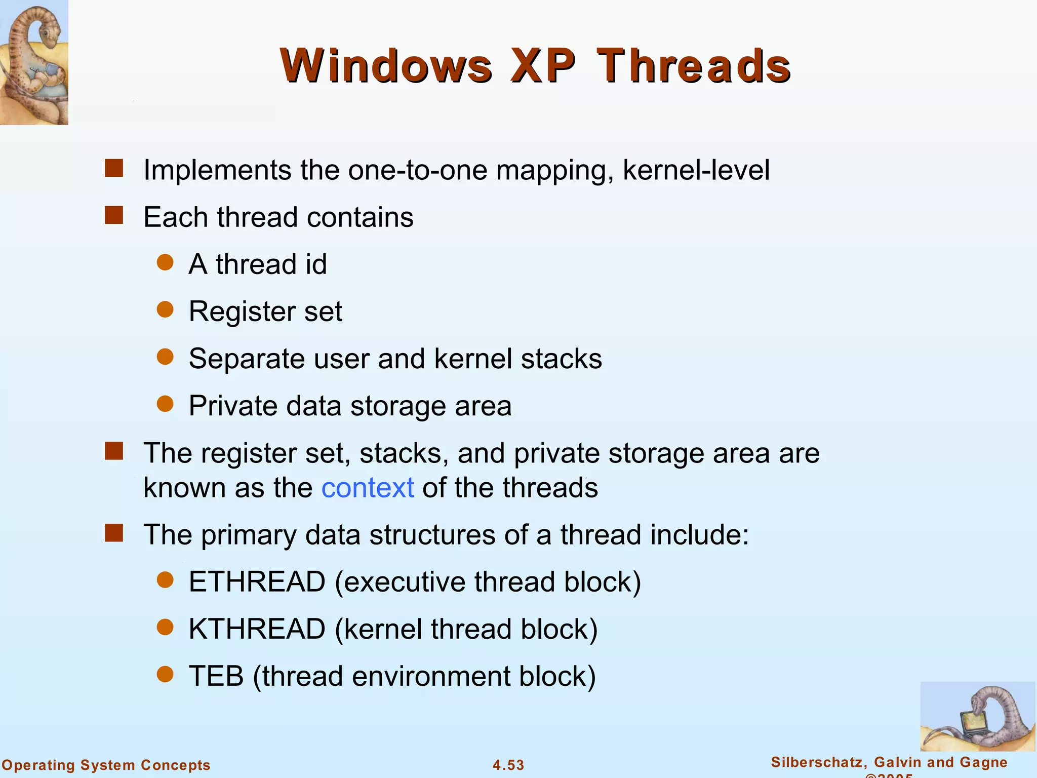 Windows XP Threads

            s Implements the one-to-one mapping, kernel-level
            s Each thread contains
                  q   A thread id
                  q   Register set
                  q   Separate user and kernel stacks
                  q   Private data storage area
            s The register set, stacks, and private storage area are
                known as the context of the threads
            s The primary data structures of a thread include:
                  q   ETHREAD (executive thread block)
                  q   KTHREAD (kernel thread block)
                  q   TEB (thread environment block)

Operating System Concepts                    4.53                Silberschatz, Galvin and Gagne
 