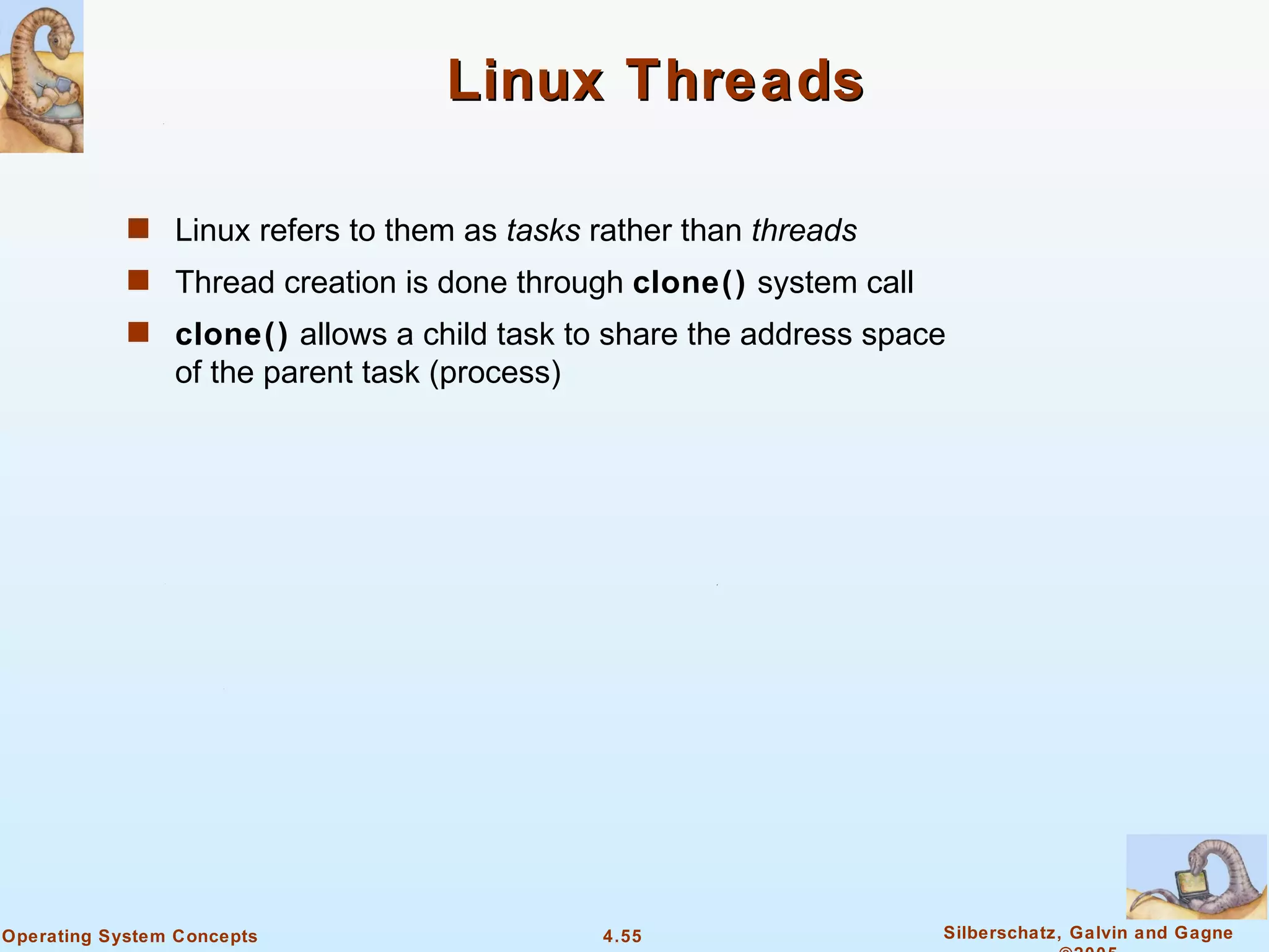 Linux Threads

            s Linux refers to them as tasks rather than threads
            s Thread creation is done through clone() system call
            s clone() allows a child task to share the address space
                of the parent task (process)




Operating System Concepts                      4.55                 Silberschatz, Galvin and Gagne
 