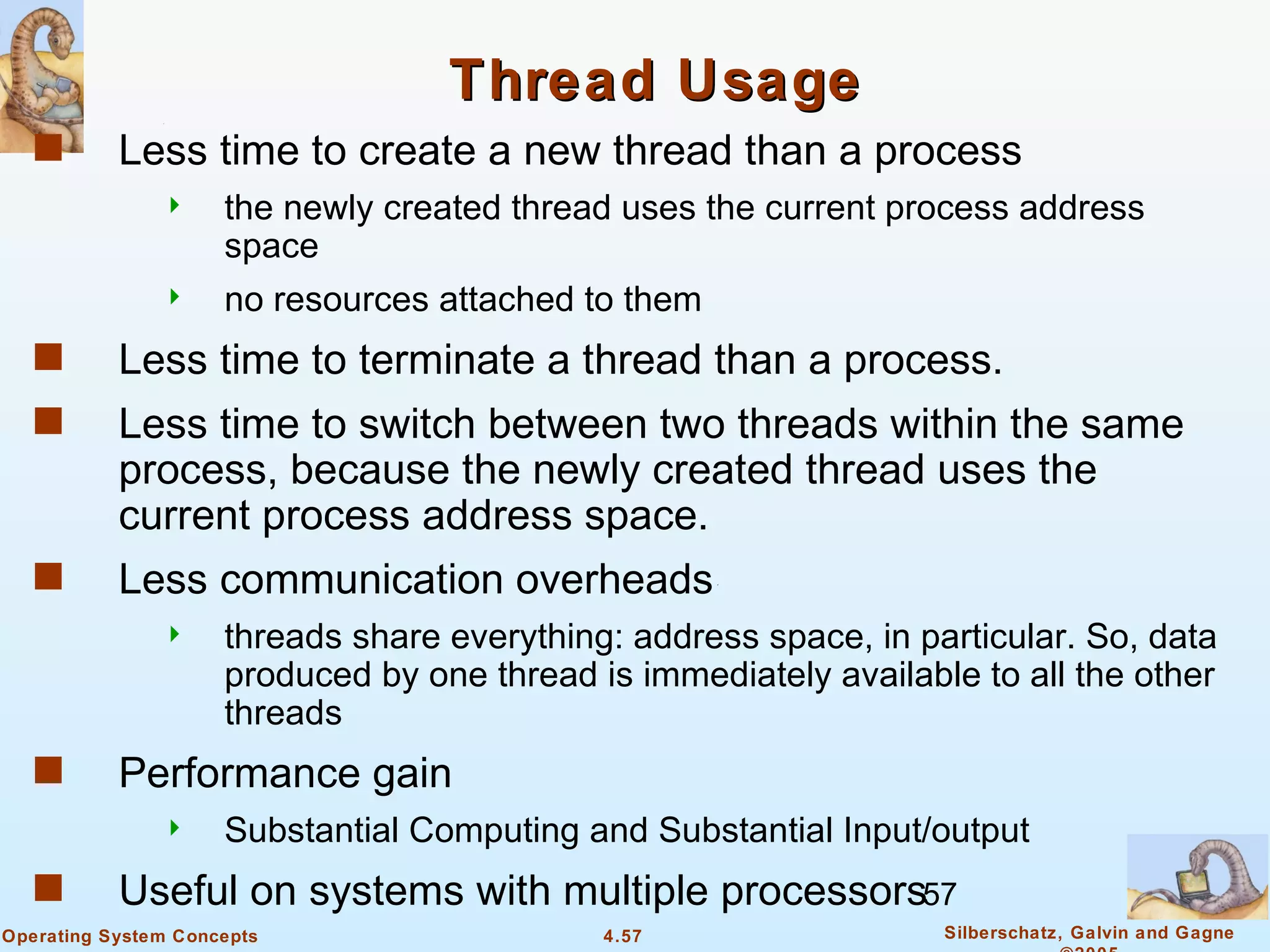 Thread Usage
   s       Less time to create a new thread than a process
                    the newly created thread uses the current process address
                     space
                    no resources attached to them
   s       Less time to terminate a thread than a process.
   s       Less time to switch between two threads within the same
           process, because the newly created thread uses the
           current process address space.
   s       Less communication overheads
                    threads share everything: address space, in particular. So, data
                     produced by one thread is immediately available to all the other
                     threads
   s       Performance gain
                    Substantial Computing and Substantial Input/output
   s       Useful on systems with multiple processors57
Operating System Concepts                    4.57                  Silberschatz, Galvin and Gagne
 