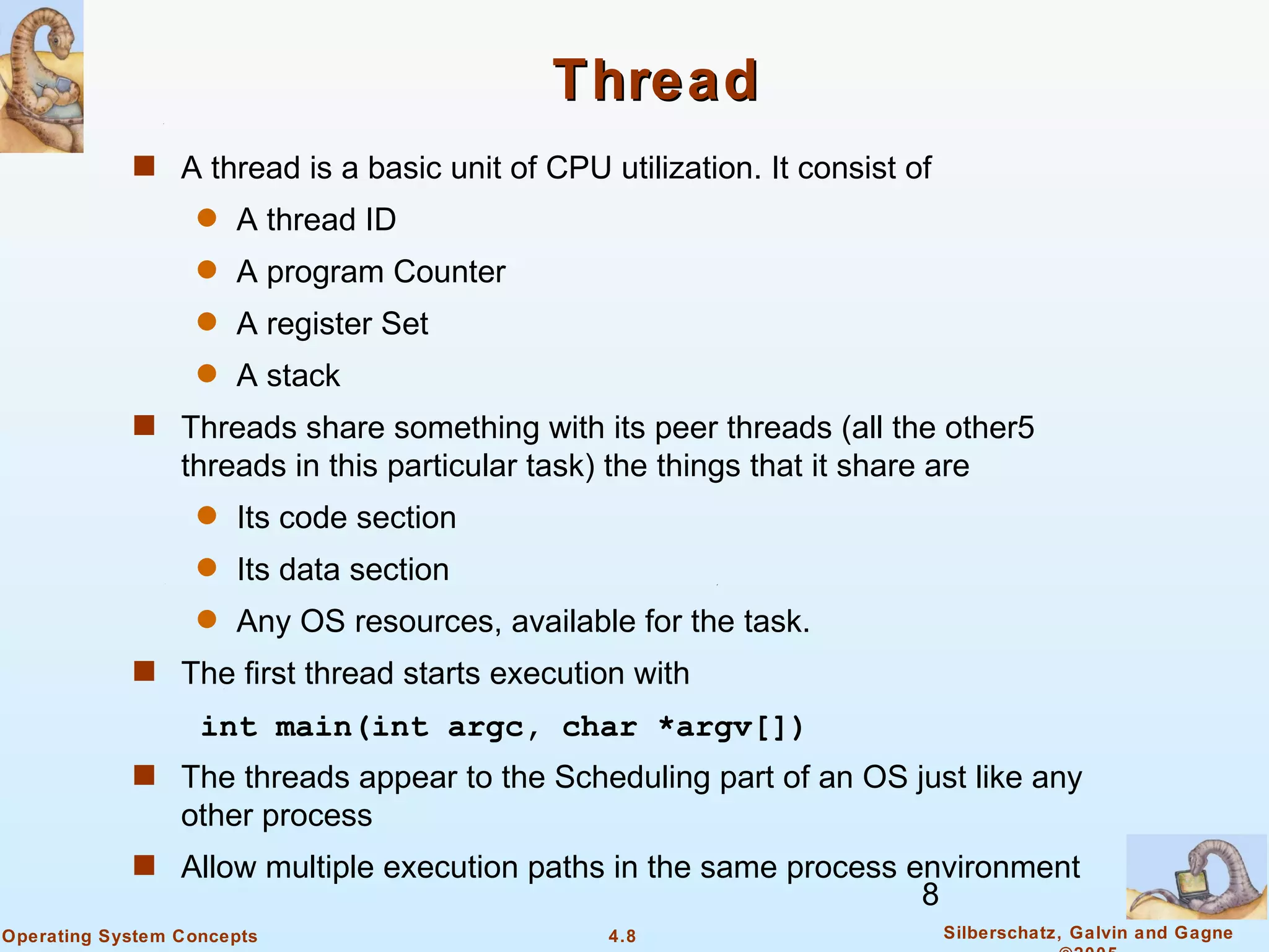 Thread
            s A thread is a basic unit of CPU utilization. It consist of
                   q   A thread ID
                   q   A program Counter
                   q   A register Set
                   q   A stack
            s Threads share something with its peer threads (all the other5
                 threads in this particular task) the things that it share are
                   q   Its code section
                   q   Its data section
                   q   Any OS resources, available for the task.
            s The first thread starts execution with
                   int main(int argc, char *argv[])
            s The threads appear to the Scheduling part of an OS just like any
                 other process
            s Allow multiple execution paths in the same process environment
                                                                          8
Operating System Concepts                         4.8                         Silberschatz, Galvin and Gagne
 
