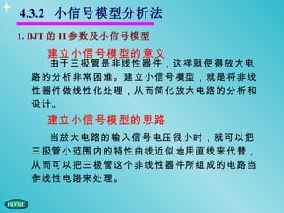 4.3.2 小信号模型分析法
1. BJT 的 H 参数及小信号模型
    建立小信号模型的意义
    由于三极管是非线性器件，这样就使得放大电
  路的分析非常困难。建立小信号模型，就是将非线
  性器件做线性化处理，从而简化放大电路的分析和
  设计。
    建立小信号模型的思路
    当放大电路的输入信号电压很小时，就可以把
  三极管小范围内的特性曲线近似地用直线来代替，
  从而可以把三极管这个非线性器件所组成的电路当
  作线性电路来处理。
 