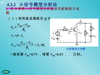 4.3.2 小信号模型分析法
2. 用 H 参数小信号模型分析基本共射极放大电
路
（ 1 ）利用直流通路求 Q 点
      VBB − VBE
 IB =
         Rb
 IC = β ⋅ IB

          VCC − VCE
 VCE   =(           − I C ) RL
             Rc                  共射极放大电路

 一般硅管 VBE=0.7V ，锗管 VBE=0.2V ，， 已知。
 
