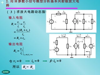 2. 用 H 参数小信号模型分析基本共射极放大电
路

（ 3 ）求放大电路动态指标
输入电阻
     vi vi
 Ri =     =
      ii i b
     ib ( Rb + rbe )
   =
            ib
   = Rb + rbe

输出电阻
       vt
  Ro =
       it    vs = 0 , RL = ∞



令 vi = 0                  ib = 0   β ⋅ ib = 0
  所以        Ro = Rc
 