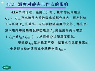 4.4.1 温度对静态工作点的影响
   4.1.6 节讨论过，温度上升时， BJT 的反向电流
ICBO 、 ICEO 及电流放大系数数或或都会增大，而发射结
正向压降 VBE 会减小。这些参数随温度的变化，都会使
放大电路中的集电极静态电流 ICQ 随温度升高而增加
（ ICQ= β IBQ+ ICEO ） ，从而使 Q 点随温度变化。
      要想使 ICQ 基本稳定不变，就要求在温度升高时
，电路能自动地适当减小基极电流 IBQ 。
 