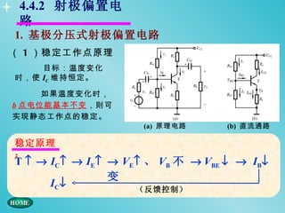 4.4.2 射极偏置电
 路
1. 基极分压式射极偏置电路
（ 1 ）稳定工作点原理
    目标：温度变化
时，使 IC 维持恒定。

     如果温度变化时，
b 点电位能基本不变，则可
实现静态工作点的稳定。
                     (a) 原理电路      (b) 直流通路

稳定原理
：
T ↑ → IC↑ → IE↑ → VE↑ 、 VB 不 → VBE ↓ → IB↓
                变
      IC ↓          （反馈控制）
 