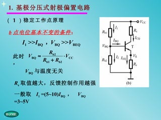 1. 基极分压式射极偏置电路

（ 1 ）稳定工作点原理

b 点电位基本不变的条件 ：
   I1 >>IBQ ，VBQ >>VBEQ
               Rb2
 此时 VBQ   ≈           ⋅ VCC
            Rb1 + Rb2
 ，
    VBQ 与温度无关

 Re 取值越大，反馈控制作用越强

 一般取 I1 =(5~10)IBQ ， VBQ
 =3~5V
 