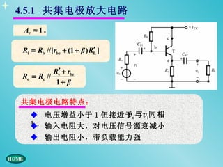 4.5.1 共集电极放大电路
 Av ≈ 1 。

                           ′
Ri = Rb //[rbe + (1 + β ) RL ]

           Rs′ + rbe
Ro = Re //
            1+ β

共集电极电路特点：
   ◆ 电压增益小于 1 但接近于o与vi同相
                 v
   1 ， 输入电阻大，对电压信号源衰减小
   ◆
   ◆ 输出电阻小，带负载能力强
 