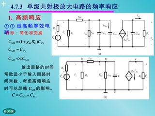 4.7.3 单级共射极放大电路的频率响应
 1. 高频响应
①① 型高频等效电
路
目标：简化和变换
 C M1 = (1 + g m R′ )C b′c
                  L

 C M2 ≈ C b′c

 C M2 << C M1

          输出回路的时间
常数远小于输入回路时
间常数，考虑高频响应
时可以忽略 CM2 的影响。
   C = C b′e + C M1
 