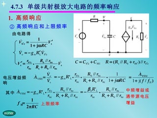 4.7.3 单级共射极放大电路的频率响应
   1. 高频响应
   ② 高频响应和上限频率
     由电路得
                     1
          
         Vb′e =             Vs′
               1 + jωRC
                       
         Vo = − g m R′ Vb′e
                      L

         rb'e      Rb // rbe            C = C b′e + C M1 R = ( Rs // Rb + rbb′ ) // rb′e
        Vs′ = •               
                             Vs
         rbe Rs + Rb // rbe
                        
                       Vo               rb'e   Rb // rbe          1             
                                                                               AVSM
电压增益频          A VSH =  = − g m R'L •
                                            •              •            =
                       Vs               rbe Rs + Rb // rbe 1 + jωRC        1 + j( f / f H )
响
                       r     Rb // rbe         β R'       Rb // rbe    中频增益或
 其中 AVSM = − g m R'L • b'e •                 =− 0 L •
                        rbe Rs + Rb // rbe        rbe    Rs + Rb // rbe 通带源电压
                  1
         f H=        上限频率                                                 增益
                2πRC
 