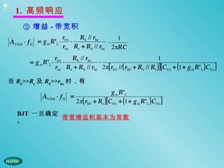 1. 高频响应
    ③ 增益 - 带宽积
                      r      Rb // rbe     1

AVSM ⋅ f H = g m R'L ⋅ b'e ⋅             ⋅
                      rbe Rs + Rb // rbe 2πRC
                     rb'e   Rb // rbe                                  1
       = g m R'L ⋅        ⋅            ⋅
                     rbe Rs + Rb // rbe 2 π[ rb'e // ( rbb' + Rb // Rs ) ][ C b'e + (1 + g m R'L ) C b'c ]

当 Rb>>Rs 及 Rb>>rbe 时，有

                                                   g m R'L
            AVSM ⋅ f H =
                                2 π( rbb' + Rs ) [ C b'e + (1 + g m R'L ) C b'c ]
  BJT 一旦确定
           带宽增益积基本为常数
  ，
 
