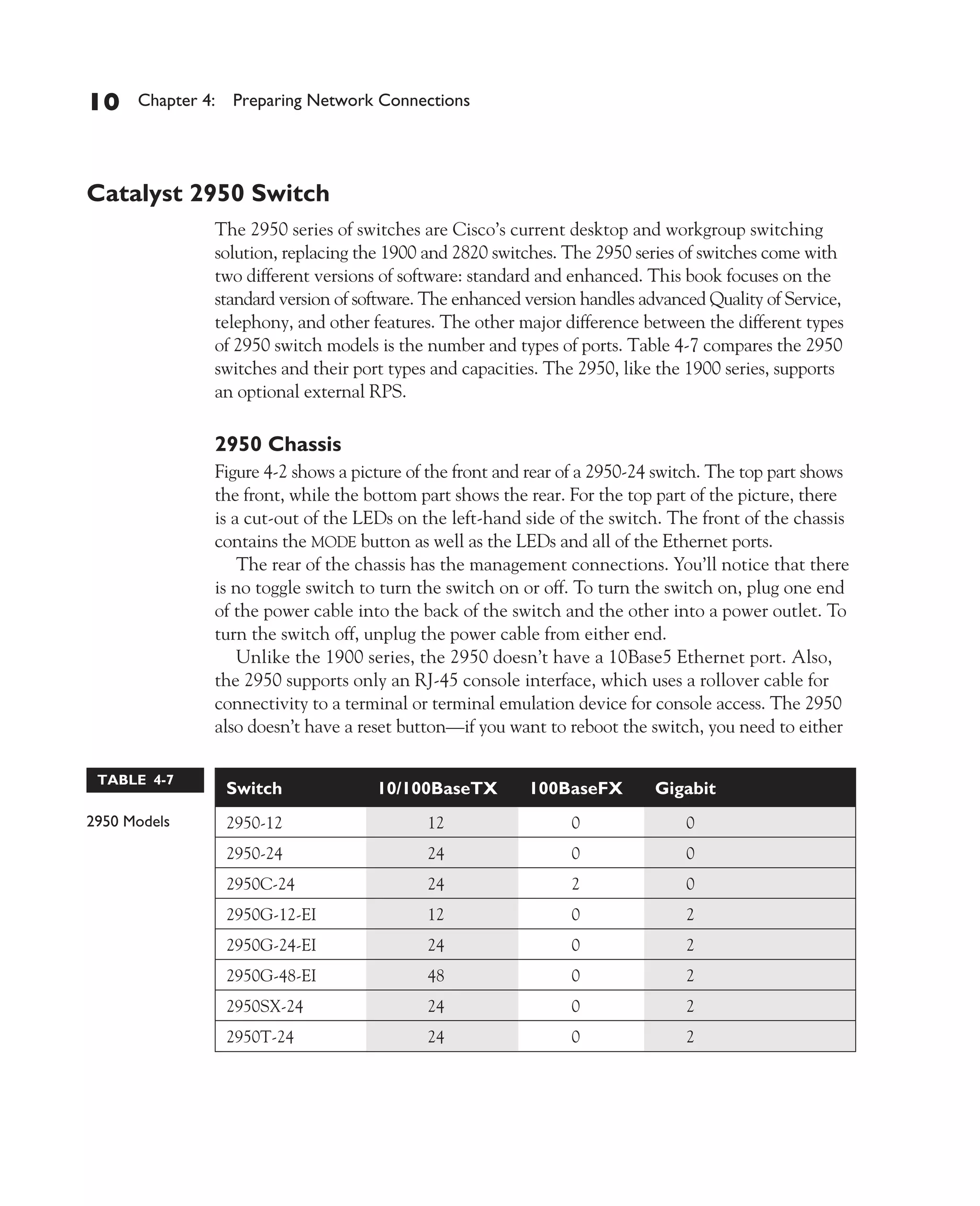 Color profile: Generic CMYK printer profile
Composite Default screen          CertPrs8    / CCNA Cisco Certified Network Associate Study Guide / Deal / 222934-9 / Chapter 4




       10      Chapter 4: Preparing Network Connections




       Catalyst 2950 Switch
                           The 2950 series of switches are Cisco’s current desktop and workgroup switching
                           solution, replacing the 1900 and 2820 switches. The 2950 series of switches come with
                           two different versions of software: standard and enhanced. This book focuses on the
                           standard version of software. The enhanced version handles advanced Quality of Service,
                           telephony, and other features. The other major difference between the different types
                           of 2950 switch models is the number and types of ports. Table 4-7 compares the 2950
                           switches and their port types and capacities. The 2950, like the 1900 series, supports
                           an optional external RPS.

                           2950 Chassis
                           Figure 4-2 shows a picture of the front and rear of a 2950-24 switch. The top part shows
                           the front, while the bottom part shows the rear. For the top part of the picture, there
                           is a cut-out of the LEDs on the left-hand side of the switch. The front of the chassis
                           contains the MODE button as well as the LEDs and all of the Ethernet ports.
                               The rear of the chassis has the management connections. You’ll notice that there
                           is no toggle switch to turn the switch on or off. To turn the switch on, plug one end
                           of the power cable into the back of the switch and the other into a power outlet. To
                           turn the switch off, unplug the power cable from either end.
                               Unlike the 1900 series, the 2950 doesn’t have a 10Base5 Ethernet port. Also,
                           the 2950 supports only an RJ-45 console interface, which uses a rollover cable for
                           connectivity to a terminal or terminal emulation device for console access. The 2950
                           also doesn’t have a reset button—if you want to reboot the switch, you need to either

         TABLE 4-7
                             Switch                   10/100BaseTX         100BaseFX         Gigabit
       2950 Models           2950-12                         12                  0               0
                             2950-24                         24                  0               0
                             2950C-24                        24                  2               0
                             2950G-12-EI                     12                  0               2
                             2950G-24-EI                     24                  0               2
                             2950G-48-EI                     48                  0               2
                             2950SX-24                       24                  0               2
                             2950T-24                        24                  0               2




D:omhCertPrs8934-9ch04.vp
Monday, August 04, 2003 10:13:50 AM
 