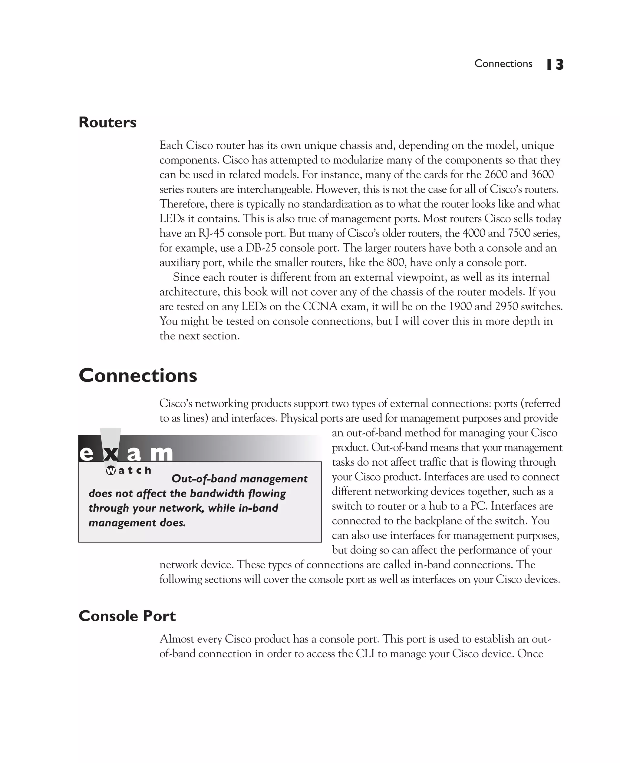 Color profile: Generic CMYK printer profile
Composite Default screen             CertPrs8   / CCNA Cisco Certified Network Associate Study Guide / Deal / 222934-9 / Chapter 4




                                                                                                          Connections    13


             Routers
                                 Each Cisco router has its own unique chassis and, depending on the model, unique
                                 components. Cisco has attempted to modularize many of the components so that they
                                 can be used in related models. For instance, many of the cards for the 2600 and 3600
                                 series routers are interchangeable. However, this is not the case for all of Cisco’s routers.
                                 Therefore, there is typically no standardization as to what the router looks like and what
                                 LEDs it contains. This is also true of management ports. Most routers Cisco sells today
                                 have an RJ-45 console port. But many of Cisco’s older routers, the 4000 and 7500 series,
                                 for example, use a DB-25 console port. The larger routers have both a console and an
                                 auxiliary port, while the smaller routers, like the 800, have only a console port.
                                    Since each router is different from an external viewpoint, as well as its internal
                                 architecture, this book will not cover any of the chassis of the router models. If you
                                 are tested on any LEDs on the CCNA exam, it will be on the 1900 and 2950 switches.
                                 You might be tested on console connections, but I will cover this in more depth in
                                 the next section.


             Connections
                              Cisco’s networking products support two types of external connections: ports (referred
                              to as lines) and interfaces. Physical ports are used for management purposes and provide
                                                                      an out-of-band method for managing your Cisco
                                                                      product. Out-of-band means that your management
                                                                      tasks do not affect traffic that is flowing through
                                 Out-of-band management               your Cisco product. Interfaces are used to connect
                does not affect the bandwidth flowing                 different networking devices together, such as a
                through your network, while in-band                   switch to router or a hub to a PC. Interfaces are
                management does.                                      connected to the backplane of the switch. You
                                                                      can also use interfaces for management purposes,
                                                                      but doing so can affect the performance of your
                              network device. These types of connections are called in-band connections. The
                              following sections will cover the console port as well as interfaces on your Cisco devices.


             Console Port
                                 Almost every Cisco product has a console port. This port is used to establish an out-
                                 of-band connection in order to access the CLI to manage your Cisco device. Once




D:omhCertPrs8934-9ch04.vp
Monday, August 04, 2003 10:13:50 AM
 