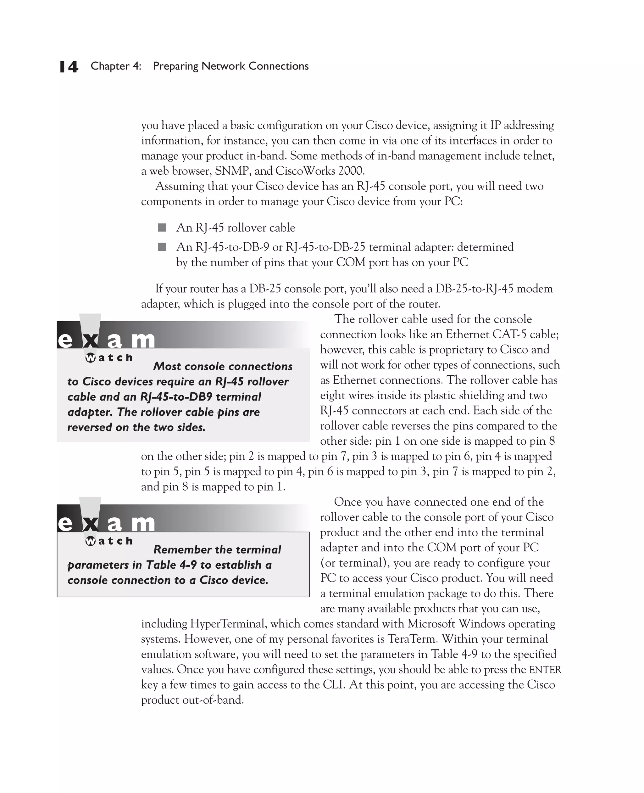 Color profile: Generic CMYK printer profile
Composite Default screen          CertPrs8    / CCNA Cisco Certified Network Associate Study Guide / Deal / 222934-9 / Chapter 4




       14      Chapter 4: Preparing Network Connections




                           you have placed a basic configuration on your Cisco device, assigning it IP addressing
                           information, for instance, you can then come in via one of its interfaces in order to
                           manage your product in-band. Some methods of in-band management include telnet,
                           a web browser, SNMP, and CiscoWorks 2000.
                              Assuming that your Cisco device has an RJ-45 console port, you will need two
                           components in order to manage your Cisco device from your PC:

                               ■ An RJ-45 rollover cable
                               ■ An RJ-45-to-DB-9 or RJ-45-to-DB-25 terminal adapter: determined
                                      by the number of pins that your COM port has on your PC

                           If your router has a DB-25 console port, you’ll also need a DB-25-to-RJ-45 modem
                        adapter, which is plugged into the console port of the router.
                                                                 The rollover cable used for the console
                                                              connection looks like an Ethernet CAT-5 cable;
                                                              however, this cable is proprietary to Cisco and
                           Most console connections           will not work for other types of connections, such
          to Cisco devices require an RJ-45 rollover          as Ethernet connections. The rollover cable has
          cable and an RJ-45-to-DB9 terminal                  eight wires inside its plastic shielding and two
          adapter. The rollover cable pins are                RJ-45 connectors at each end. Each side of the
          reversed on the two sides.                          rollover cable reverses the pins compared to the
                                                              other side: pin 1 on one side is mapped to pin 8
                        on the other side; pin 2 is mapped to pin 7, pin 3 is mapped to pin 6, pin 4 is mapped
                        to pin 5, pin 5 is mapped to pin 4, pin 6 is mapped to pin 3, pin 7 is mapped to pin 2,
                        and pin 8 is mapped to pin 1.
                                                                 Once you have connected one end of the
                                                              rollover cable to the console port of your Cisco
                                                              product and the other end into the terminal
                           Remember the terminal              adapter and into the COM port of your PC
          parameters in Table 4-9 to establish a              (or terminal), you are ready to configure your
          console connection to a Cisco device.               PC to access your Cisco product. You will need
                                                              a terminal emulation package to do this. There
                                                              are many available products that you can use,
                        including HyperTerminal, which comes standard with Microsoft Windows operating
                        systems. However, one of my personal favorites is TeraTerm. Within your terminal
                        emulation software, you will need to set the parameters in Table 4-9 to the specified
                        values. Once you have configured these settings, you should be able to press the ENTER
                        key a few times to gain access to the CLI. At this point, you are accessing the Cisco
                        product out-of-band.




D:omhCertPrs8934-9ch04.vp
Monday, August 04, 2003 10:13:50 AM
 