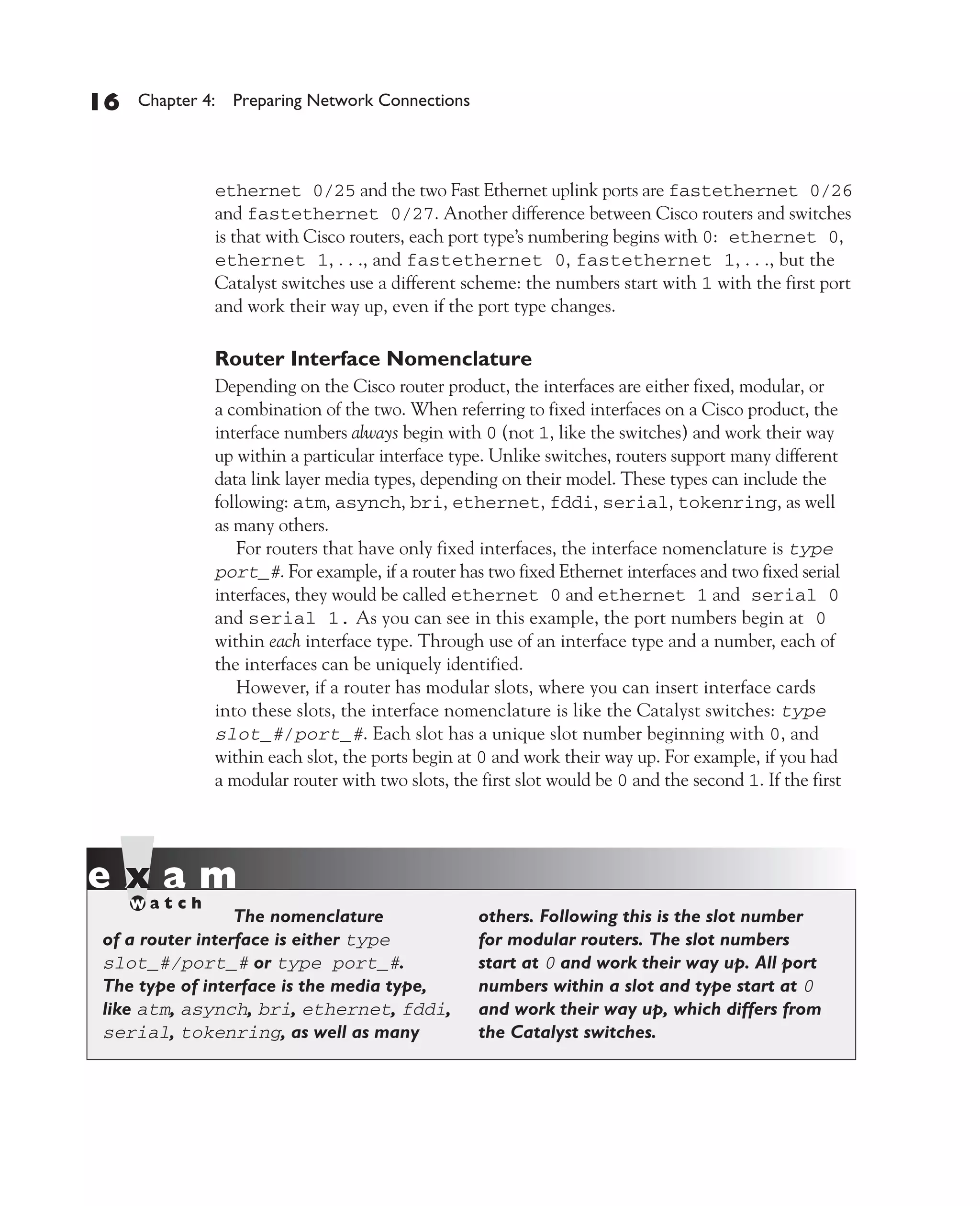 Color profile: Generic CMYK printer profile
Composite Default screen          CertPrs8    / CCNA Cisco Certified Network Associate Study Guide / Deal / 222934-9 / Chapter 4




       16      Chapter 4: Preparing Network Connections




                           ethernet 0/25 and the two Fast Ethernet uplink ports are fastethernet 0/26
                           and fastethernet 0/27. Another difference between Cisco routers and switches
                           is that with Cisco routers, each port type’s numbering begins with 0: ethernet 0,
                           ethernet 1, . . ., and fastethernet 0, fastethernet 1, . . ., but the
                           Catalyst switches use a different scheme: the numbers start with 1 with the first port
                           and work their way up, even if the port type changes.

                           Router Interface Nomenclature
                           Depending on the Cisco router product, the interfaces are either fixed, modular, or
                           a combination of the two. When referring to fixed interfaces on a Cisco product, the
                           interface numbers always begin with 0 (not 1, like the switches) and work their way
                           up within a particular interface type. Unlike switches, routers support many different
                           data link layer media types, depending on their model. These types can include the
                           following: atm, asynch, bri, ethernet, fddi, serial, tokenring, as well
                           as many others.
                              For routers that have only fixed interfaces, the interface nomenclature is type
                           port_#. For example, if a router has two fixed Ethernet interfaces and two fixed serial
                           interfaces, they would be called ethernet 0 and ethernet 1 and serial 0
                           and serial 1. As you can see in this example, the port numbers begin at 0
                           within each interface type. Through use of an interface type and a number, each of
                           the interfaces can be uniquely identified.
                              However, if a router has modular slots, where you can insert interface cards
                           into these slots, the interface nomenclature is like the Catalyst switches: type
                           slot_#/port_#. Each slot has a unique slot number beginning with 0, and
                           within each slot, the ports begin at 0 and work their way up. For example, if you had
                           a modular router with two slots, the first slot would be 0 and the second 1. If the first




                           The nomenclature                         others. Following this is the slot number
          of a router interface is either type                      for modular routers. The slot numbers
          slot_#/port_# or type port_#.                             start at 0 and work their way up. All port
          The type of interface is the media type,                  numbers within a slot and type start at 0
          like atm, asynch, bri, ethernet, fddi,                    and work their way up, which differs from
          serial, tokenring, as well as many                        the Catalyst switches.




D:omhCertPrs8934-9ch04.vp
Monday, August 04, 2003 10:13:51 AM
 