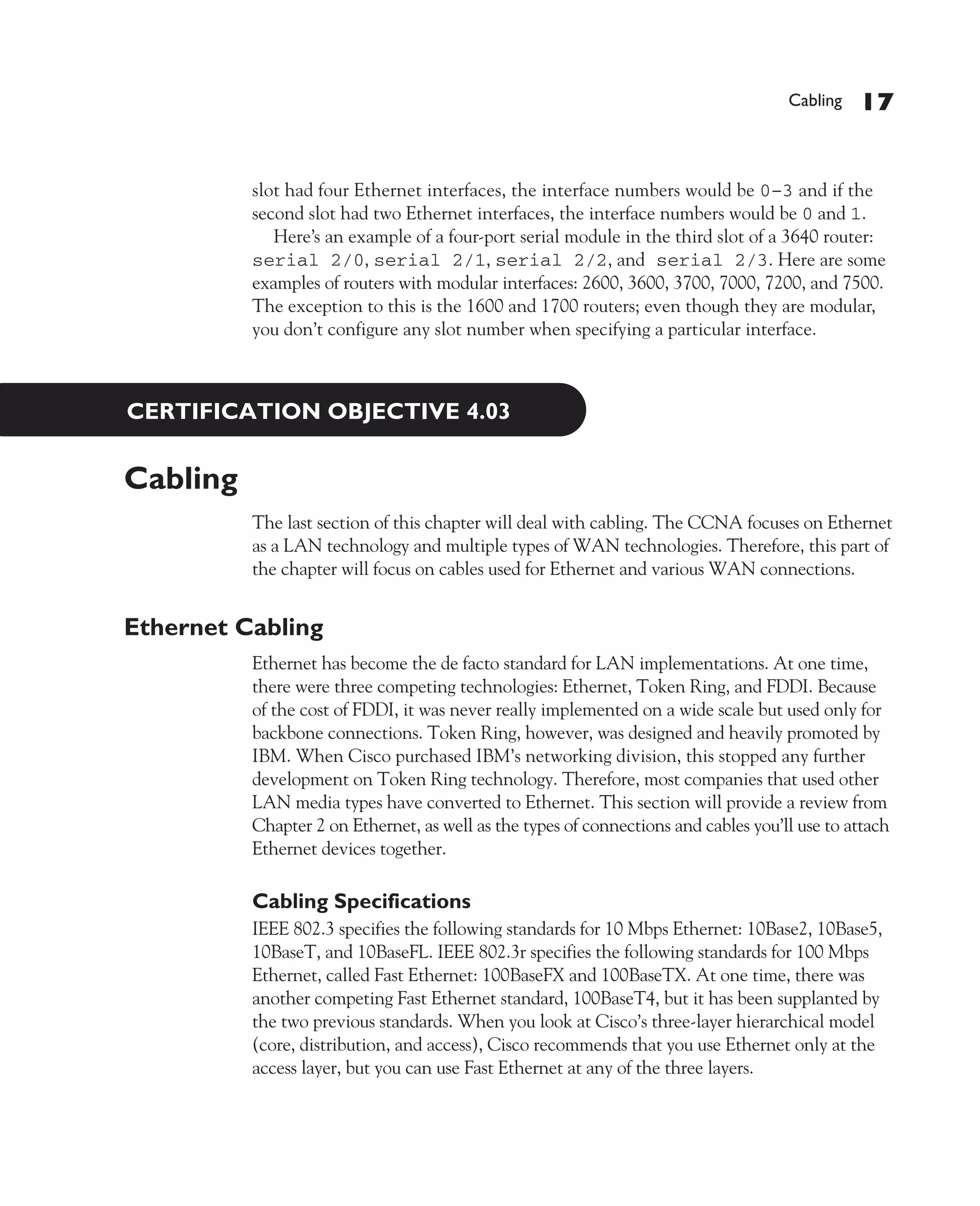 Color profile: Generic CMYK printer profile
Composite Default screen             CertPrs8   / CCNA Cisco Certified Network Associate Study Guide / Deal / 222934-9 / Chapter 4




                                                                                                               Cabling   17


                                 slot had four Ethernet interfaces, the interface numbers would be 0–3 and if the
                                 second slot had two Ethernet interfaces, the interface numbers would be 0 and 1.
                                    Here’s an example of a four-port serial module in the third slot of a 3640 router:
                                 serial 2/0, serial 2/1, serial 2/2, and serial 2/3. Here are some
                                 examples of routers with modular interfaces: 2600, 3600, 3700, 7000, 7200, and 7500.
                                 The exception to this is the 1600 and 1700 routers; even though they are modular,
                                 you don’t configure any slot number when specifying a particular interface.



              CERTIFICATION OBJECTIVE 4.03


             Cabling
                                 The last section of this chapter will deal with cabling. The CCNA focuses on Ethernet
                                 as a LAN technology and multiple types of WAN technologies. Therefore, this part of
                                 the chapter will focus on cables used for Ethernet and various WAN connections.


             Ethernet Cabling
                                 Ethernet has become the de facto standard for LAN implementations. At one time,
                                 there were three competing technologies: Ethernet, Token Ring, and FDDI. Because
                                 of the cost of FDDI, it was never really implemented on a wide scale but used only for
                                 backbone connections. Token Ring, however, was designed and heavily promoted by
                                 IBM. When Cisco purchased IBM’s networking division, this stopped any further
                                 development on Token Ring technology. Therefore, most companies that used other
                                 LAN media types have converted to Ethernet. This section will provide a review from
                                 Chapter 2 on Ethernet, as well as the types of connections and cables you’ll use to attach
                                 Ethernet devices together.

                                 Cabling Specifications
                                 IEEE 802.3 specifies the following standards for 10 Mbps Ethernet: 10Base2, 10Base5,
                                 10BaseT, and 10BaseFL. IEEE 802.3r specifies the following standards for 100 Mbps
                                 Ethernet, called Fast Ethernet: 100BaseFX and 100BaseTX. At one time, there was
                                 another competing Fast Ethernet standard, 100BaseT4, but it has been supplanted by
                                 the two previous standards. When you look at Cisco’s three-layer hierarchical model
                                 (core, distribution, and access), Cisco recommends that you use Ethernet only at the
                                 access layer, but you can use Fast Ethernet at any of the three layers.




D:omhCertPrs8934-9ch04.vp
Monday, August 04, 2003 10:13:51 AM
 