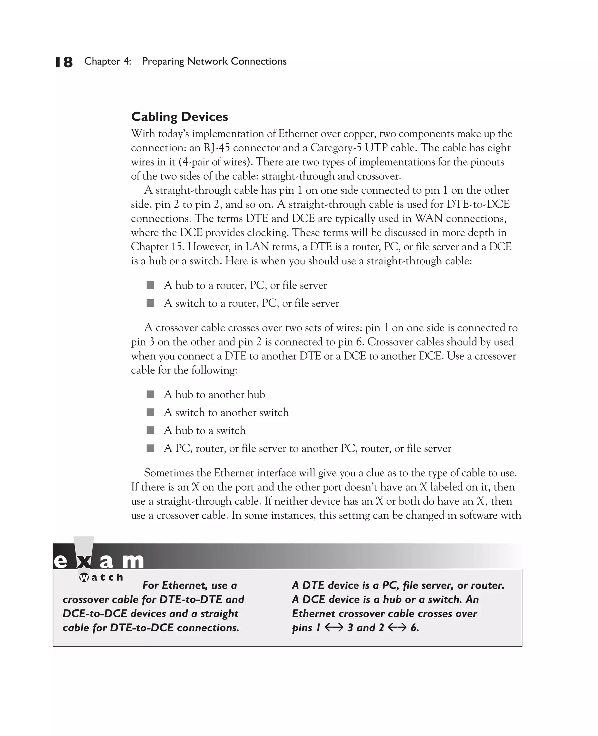 Color profile: Generic CMYK printer profile
Composite Default screen          CertPrs8    / CCNA Cisco Certified Network Associate Study Guide / Deal / 222934-9 / Chapter 4




       18      Chapter 4: Preparing Network Connections




                           Cabling Devices
                           With today’s implementation of Ethernet over copper, two components make up the
                           connection: an RJ-45 connector and a Category-5 UTP cable. The cable has eight
                           wires in it (4-pair of wires). There are two types of implementations for the pinouts
                           of the two sides of the cable: straight-through and crossover.
                               A straight-through cable has pin 1 on one side connected to pin 1 on the other
                           side, pin 2 to pin 2, and so on. A straight-through cable is used for DTE-to-DCE
                           connections. The terms DTE and DCE are typically used in WAN connections,
                           where the DCE provides clocking. These terms will be discussed in more depth in
                           Chapter 15. However, in LAN terms, a DTE is a router, PC, or file server and a DCE
                           is a hub or a switch. Here is when you should use a straight-through cable:

                               ■ A hub to a router, PC, or file server
                               ■ A switch to a router, PC, or file server

                              A crossover cable crosses over two sets of wires: pin 1 on one side is connected to
                           pin 3 on the other and pin 2 is connected to pin 6. Crossover cables should by used
                           when you connect a DTE to another DTE or a DCE to another DCE. Use a crossover
                           cable for the following:

                               ■ A hub to another hub
                               ■ A switch to another switch
                               ■ A hub to a switch
                               ■ A PC, router, or file server to another PC, router, or file server

                               Sometimes the Ethernet interface will give you a clue as to the type of cable to use.
                           If there is an X on the port and the other port doesn’t have an X labeled on it, then
                           use a straight-through cable. If neither device has an X or both do have an X, then
                           use a crossover cable. In some instances, this setting can be changed in software with




                          For Ethernet, use a                       A DTE device is a PC, file server, or router.
          crossover cable for DTE-to-DTE and                        A DCE device is a hub or a switch. An
          DCE-to-DCE devices and a straight                         Ethernet crossover cable crosses over
          cable for DTE-to-DCE connections.                         pins 1     3 and 2      6.




D:omhCertPrs8934-9ch04.vp
Monday, August 04, 2003 10:13:51 AM
 