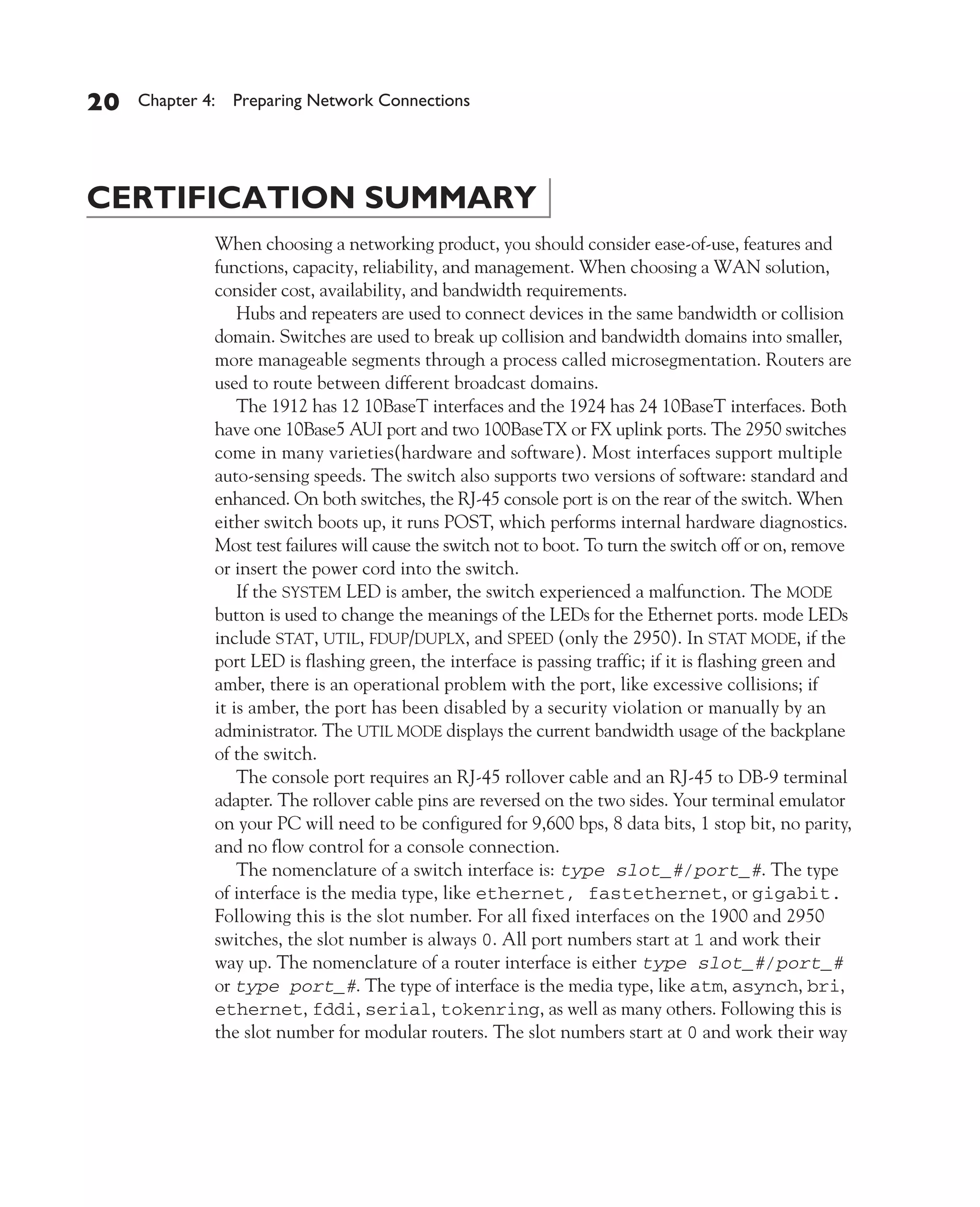 Color profile: Generic CMYK printer profile
Composite Default screen          CertPrs8    / CCNA Cisco Certified Network Associate Study Guide / Deal / 222934-9 / Chapter 4




       20      Chapter 4: Preparing Network Connections




       CERTIFICATION SUMMARY
                           When choosing a networking product, you should consider ease-of-use, features and
                           functions, capacity, reliability, and management. When choosing a WAN solution,
                           consider cost, availability, and bandwidth requirements.
                               Hubs and repeaters are used to connect devices in the same bandwidth or collision
                           domain. Switches are used to break up collision and bandwidth domains into smaller,
                           more manageable segments through a process called microsegmentation. Routers are
                           used to route between different broadcast domains.
                               The 1912 has 12 10BaseT interfaces and the 1924 has 24 10BaseT interfaces. Both
                           have one 10Base5 AUI port and two 100BaseTX or FX uplink ports. The 2950 switches
                           come in many varieties(hardware and software). Most interfaces support multiple
                           auto-sensing speeds. The switch also supports two versions of software: standard and
                           enhanced. On both switches, the RJ-45 console port is on the rear of the switch. When
                           either switch boots up, it runs POST, which performs internal hardware diagnostics.
                           Most test failures will cause the switch not to boot. To turn the switch off or on, remove
                           or insert the power cord into the switch.
                               If the SYSTEM LED is amber, the switch experienced a malfunction. The MODE
                           button is used to change the meanings of the LEDs for the Ethernet ports. mode LEDs
                           include STAT, UTIL, FDUP/DUPLX, and SPEED (only the 2950). In STAT MODE, if the
                           port LED is flashing green, the interface is passing traffic; if it is flashing green and
                           amber, there is an operational problem with the port, like excessive collisions; if
                           it is amber, the port has been disabled by a security violation or manually by an
                           administrator. The UTIL MODE displays the current bandwidth usage of the backplane
                           of the switch.
                               The console port requires an RJ-45 rollover cable and an RJ-45 to DB-9 terminal
                           adapter. The rollover cable pins are reversed on the two sides. Your terminal emulator
                           on your PC will need to be configured for 9,600 bps, 8 data bits, 1 stop bit, no parity,
                           and no flow control for a console connection.
                               The nomenclature of a switch interface is: type slot_#/port_#. The type
                           of interface is the media type, like ethernet, fastethernet, or gigabit.
                           Following this is the slot number. For all fixed interfaces on the 1900 and 2950
                           switches, the slot number is always 0. All port numbers start at 1 and work their
                           way up. The nomenclature of a router interface is either type slot_#/port_#
                           or type port_#. The type of interface is the media type, like atm, asynch, bri,
                           ethernet, fddi, serial, tokenring, as well as many others. Following this is
                           the slot number for modular routers. The slot numbers start at 0 and work their way




D:omhCertPrs8934-9ch04.vp
Monday, August 04, 2003 10:13:51 AM
 