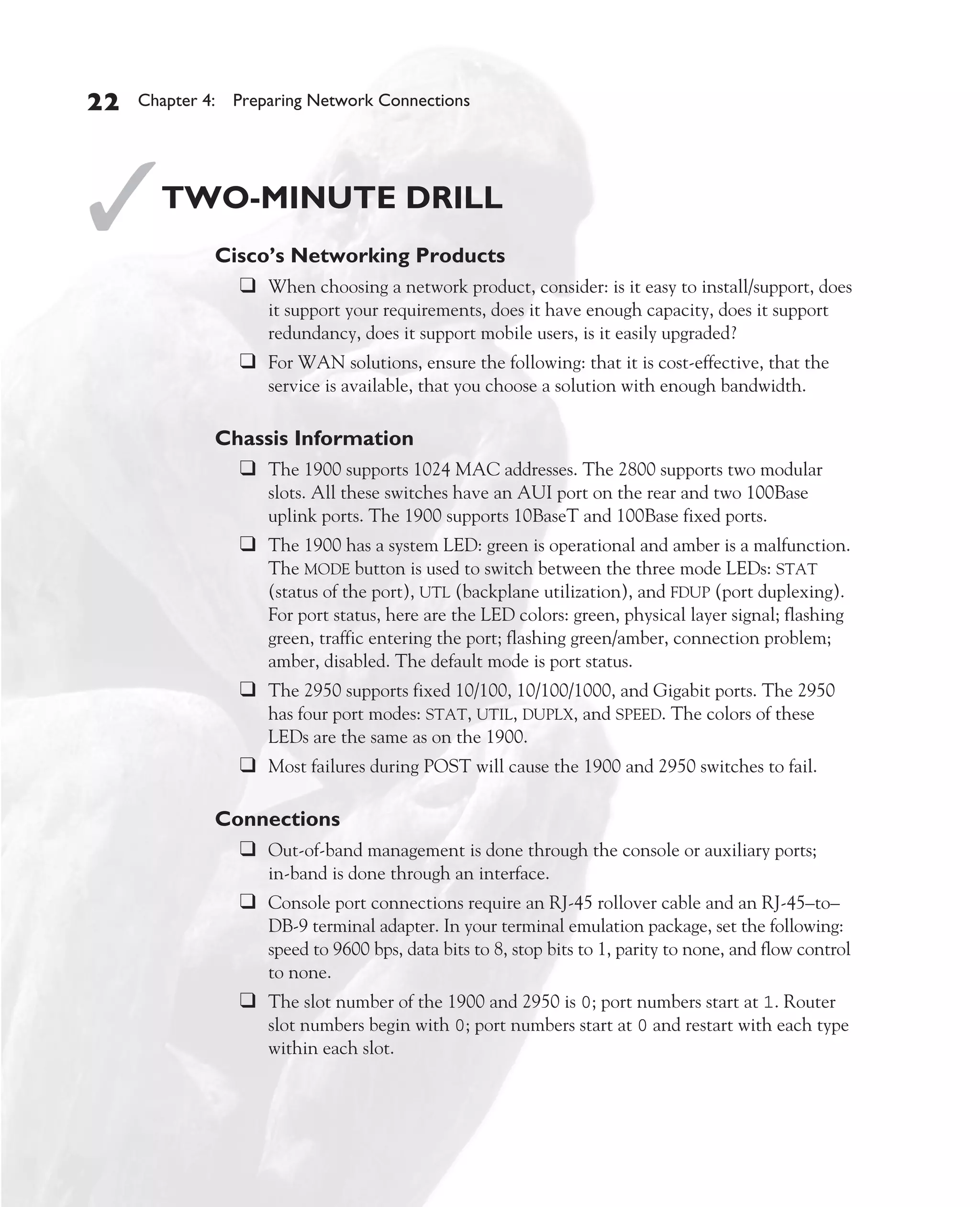 Color profile: Generic CMYK printer profile
Composite Default screen          CertPrs8    / CCNA Cisco Certified Network Associate Study Guide / Deal / 222934-9 / Chapter 4




       22      Chapter 4: Preparing Network Connections




       ✓           TWO-MINUTE DRILL
                           Cisco’s Networking Products
                             ❑ When choosing a network product, consider: is it easy to install/support, does
                                      it support your requirements, does it have enough capacity, does it support
                                      redundancy, does it support mobile users, is it easily upgraded?
                               ❑ For WAN solutions, ensure the following: that it is cost-effective, that the
                                      service is available, that you choose a solution with enough bandwidth.

                           Chassis Information
                             ❑ The 1900 supports 1024 MAC addresses. The 2800 supports two modular
                                      slots. All these switches have an AUI port on the rear and two 100Base
                                      uplink ports. The 1900 supports 10BaseT and 100Base fixed ports.
                               ❑ The 1900 has a system LED: green is operational and amber is a malfunction.
                                      The MODE button is used to switch between the three mode LEDs: STAT
                                      (status of the port), UTL (backplane utilization), and FDUP (port duplexing).
                                      For port status, here are the LED colors: green, physical layer signal; flashing
                                      green, traffic entering the port; flashing green/amber, connection problem;
                                      amber, disabled. The default mode is port status.
                               ❑ The 2950 supports fixed 10/100, 10/100/1000, and Gigabit ports. The 2950
                                      has four port modes: STAT, UTIL, DUPLX, and SPEED. The colors of these
                                      LEDs are the same as on the 1900.
                               ❑ Most failures during POST will cause the 1900 and 2950 switches to fail.

                           Connections
                             ❑ Out-of-band management is done through the console or auxiliary ports;
                                      in-band is done through an interface.
                               ❑ Console port connections require an RJ-45 rollover cable and an RJ-45–to–
                                      DB-9 terminal adapter. In your terminal emulation package, set the following:
                                      speed to 9600 bps, data bits to 8, stop bits to 1, parity to none, and flow control
                                      to none.
                               ❑ The slot number of the 1900 and 2950 is 0; port numbers start at 1. Router
                                      slot numbers begin with 0; port numbers start at 0 and restart with each type
                                      within each slot.




D:omhCertPrs8934-9ch04.vp
Monday, August 04, 2003 10:13:52 AM
 