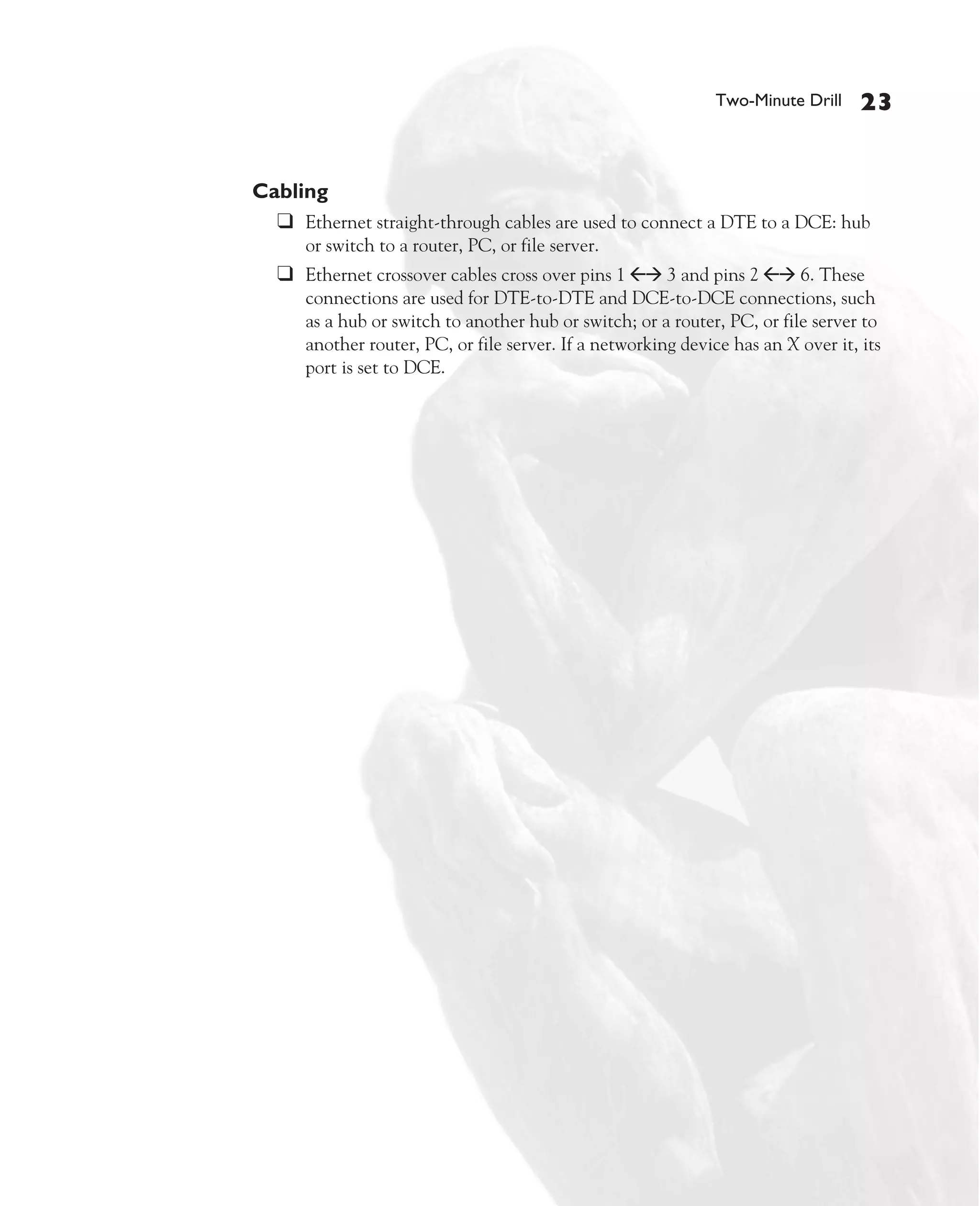 Color profile: Generic CMYK printer profile
Composite Default screen             CertPrs8   / CCNA Cisco Certified Network Associate Study Guide / Deal / 222934-9 / Chapter 4




                                                                                                     Two-Minute Drill    23


                                 Cabling
                                   ❑ Ethernet straight-through cables are used to connect a DTE to a DCE: hub
                                         or switch to a router, PC, or file server.
                                      ❑ Ethernet crossover cables cross over pins 1 ßà 3 and pins 2 ßà 6. These
                                         connections are used for DTE-to-DTE and DCE-to-DCE connections, such
                                         as a hub or switch to another hub or switch; or a router, PC, or file server to
                                         another router, PC, or file server. If a networking device has an X over it, its
                                         port is set to DCE.




D:omhCertPrs8934-9ch04.vp
Monday, August 04, 2003 10:13:53 AM
 
