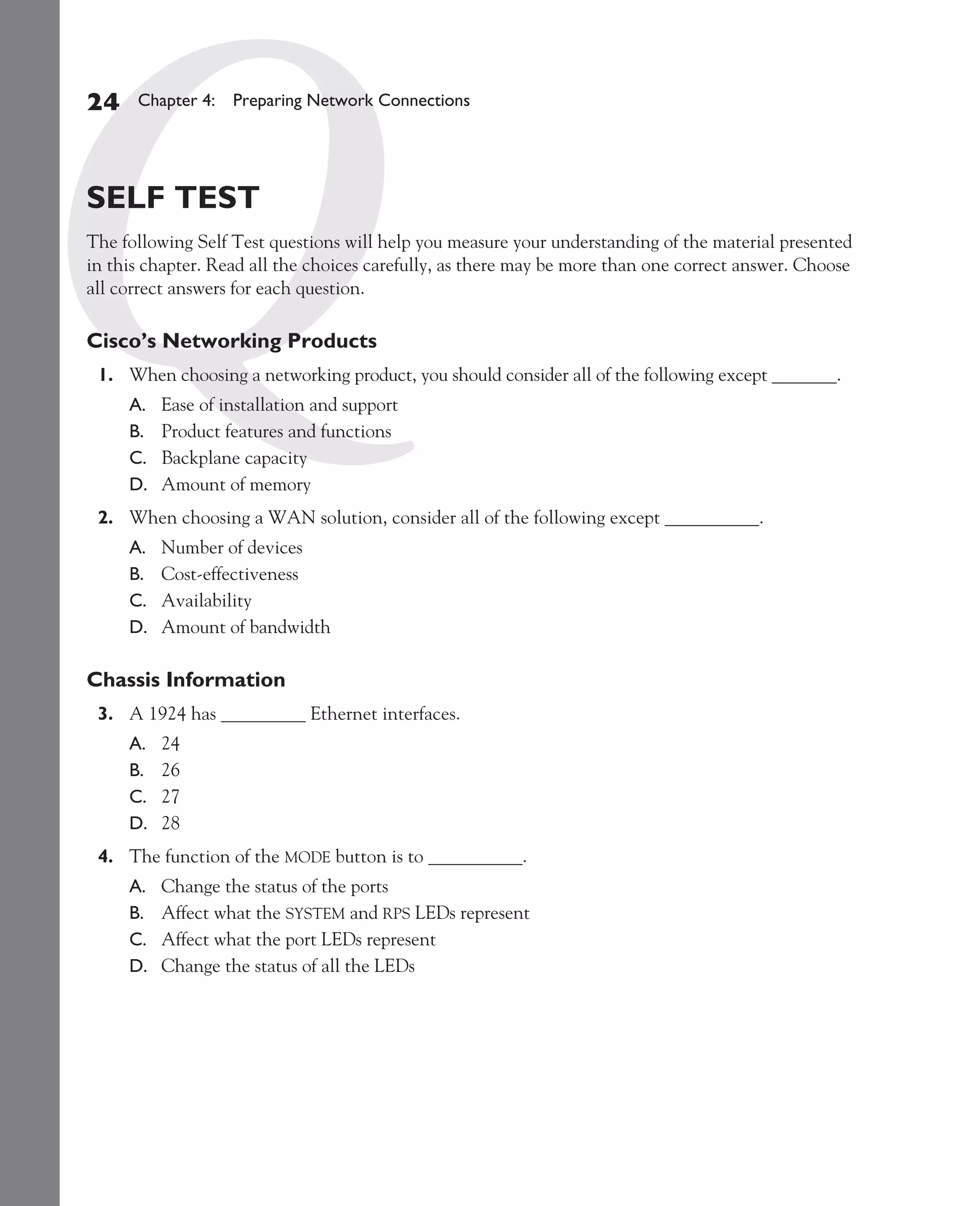 Color profile: Generic CMYK printer profile
Composite Default screen          CertPrs8    / CCNA Cisco Certified Network Associate Study Guide / Deal / 222934-9 / Chapter 4




       24      Chapter 4: Preparing Network Connections




       SELF TEST
       The following Self Test questions will help you measure your understanding of the material presented
       in this chapter. Read all the choices carefully, as there may be more than one correct answer. Choose
       all correct answers for each question.

       Cisco’s Networking Products
         1. When choosing a networking product, you should consider all of the following except _______.
              A.   Ease of installation and support
              B.   Product features and functions
              C.   Backplane capacity
              D.   Amount of memory
         2. When choosing a WAN solution, consider all of the following except __________.
              A.   Number of devices
              B.   Cost-effectiveness
              C.   Availability
              D.   Amount of bandwidth

       Chassis Information
         3. A 1924 has _________ Ethernet interfaces.
              A.   24
              B.   26
              C.   27
              D.   28
         4. The function of the MODE button is to __________.
              A.   Change the status of the ports
              B.   Affect what the SYSTEM and RPS LEDs represent
              C.   Affect what the port LEDs represent
              D.   Change the status of all the LEDs




D:omhCertPrs8934-9ch04.vp
Monday, August 04, 2003 10:13:53 AM
 