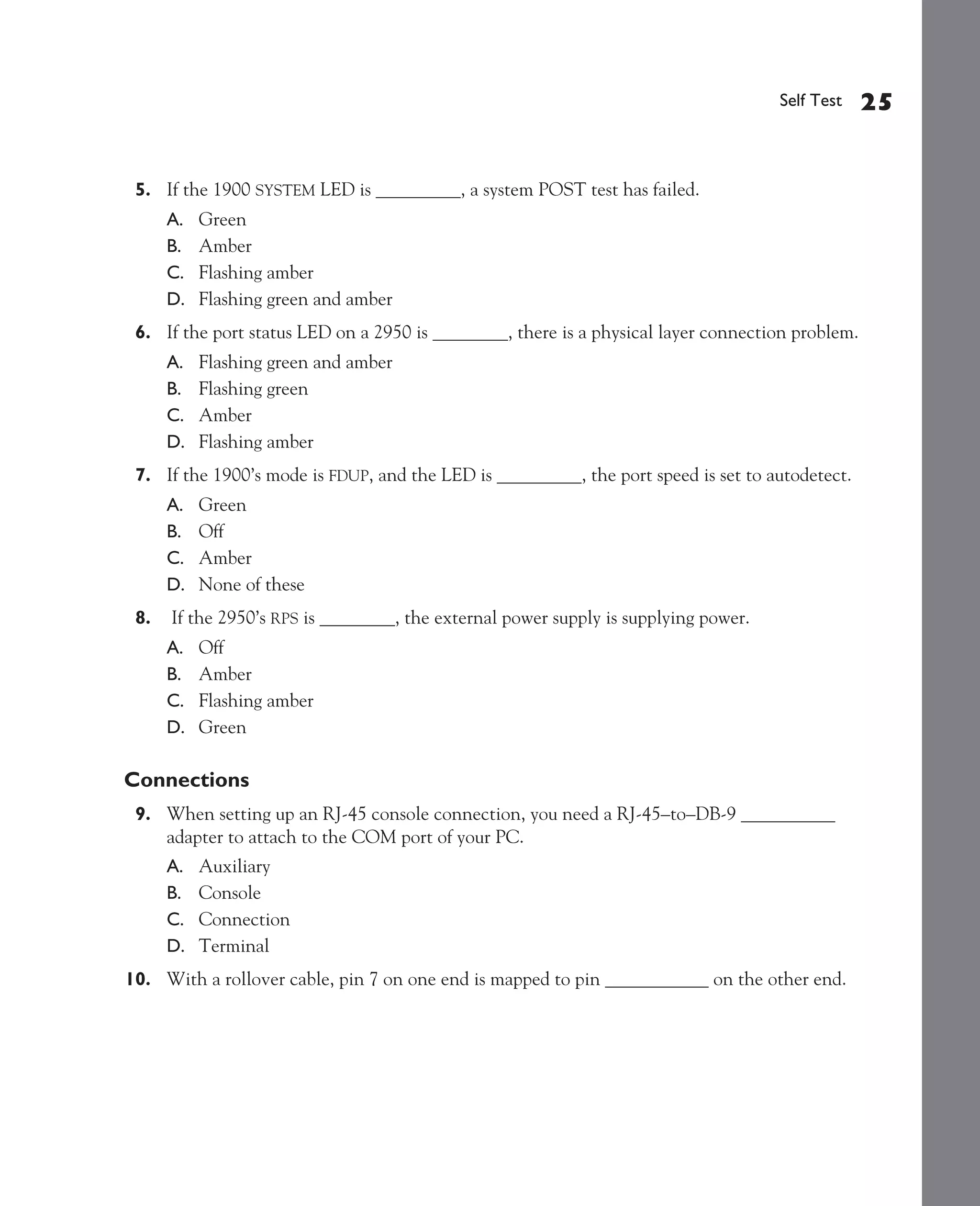 Color profile: Generic CMYK printer profile
Composite Default screen             CertPrs8   / CCNA Cisco Certified Network Associate Study Guide / Deal / 222934-9 / Chapter 4




                                                                                                              Self Test   25


               5. If the 1900 SYSTEM LED is _________, a system POST test has failed.
                    A.   Green
                    B.   Amber
                    C.   Flashing amber
                    D.   Flashing green and amber
               6. If the port status LED on a 2950 is ________, there is a physical layer connection problem.
                    A.   Flashing green and amber
                    B.   Flashing green
                    C.   Amber
                    D.   Flashing amber
               7. If the 1900’s mode is FDUP, and the LED is _________, the port speed is set to autodetect.
                    A.   Green
                    B.   Off
                    C.   Amber
                    D.   None of these
               8.    If the 2950’s RPS is ________, the external power supply is supplying power.
                    A.   Off
                    B.   Amber
                    C.   Flashing amber
                    D.   Green

             Connections
               9. When setting up an RJ-45 console connection, you need a RJ-45–to–DB-9 __________
                  adapter to attach to the COM port of your PC.
                    A.   Auxiliary
                    B.   Console
                    C.   Connection
                    D.   Terminal
             10. With a rollover cable, pin 7 on one end is mapped to pin ___________ on the other end.




D:omhCertPrs8934-9ch04.vp
Monday, August 04, 2003 10:13:53 AM
 