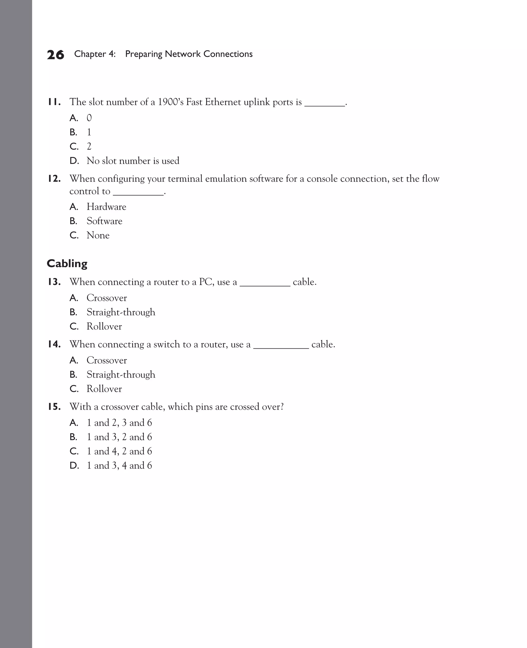 Color profile: Generic CMYK printer profile
Composite Default screen          CertPrs8    / CCNA Cisco Certified Network Associate Study Guide / Deal / 222934-9 / Chapter 4




       26      Chapter 4: Preparing Network Connections




       11. The slot number of a 1900’s Fast Ethernet uplink ports is ________.
              A.   0
              B.   1
              C.   2
              D.   No slot number is used
       12. When configuring your terminal emulation software for a console connection, set the flow
           control to __________.
              A. Hardware
              B. Software
              C. None

       Cabling
       13. When connecting a router to a PC, use a __________ cable.
              A. Crossover
              B. Straight-through
              C. Rollover
       14. When connecting a switch to a router, use a ___________ cable.
              A. Crossover
              B. Straight-through
              C. Rollover
       15. With a crossover cable, which pins are crossed over?
              A.   1 and 2, 3 and 6
              B.   1 and 3, 2 and 6
              C.   1 and 4, 2 and 6
              D.   1 and 3, 4 and 6




D:omhCertPrs8934-9ch04.vp
Monday, August 04, 2003 10:13:53 AM
 
