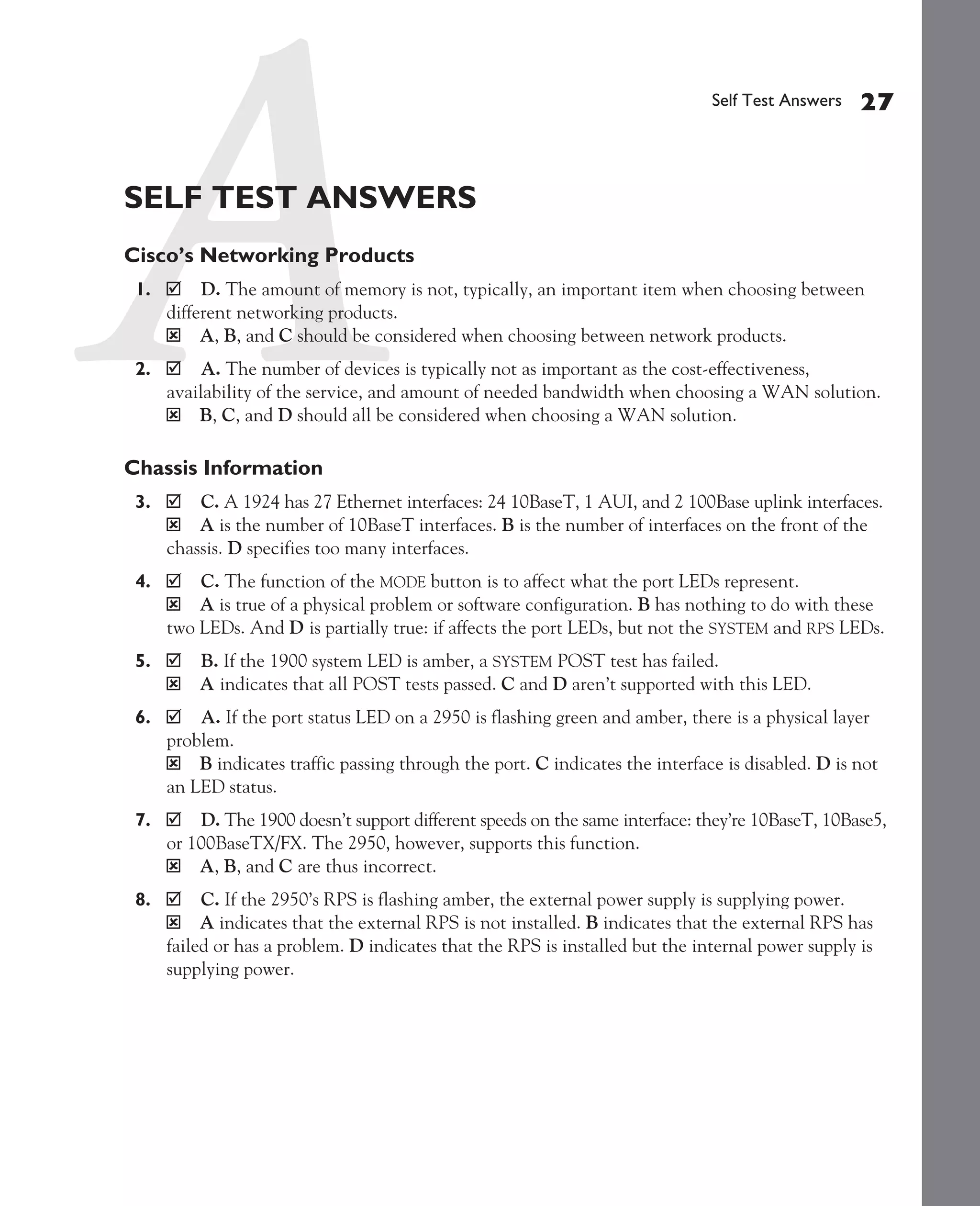 Color profile: Generic CMYK printer profile
Composite Default screen             CertPrs8   / CCNA Cisco Certified Network Associate Study Guide / Deal / 222934-9 / Chapter 4




                                                                                                    Self Test Answers    27


             SELF TEST ANSWERS
             Cisco’s Networking Products
               1.        D. The amount of memory is not, typically, an important item when choosing between
                    different networking products.
                    ý A, B, and C should be considered when choosing between network products.
               2.        A. The number of devices is typically not as important as the cost-effectiveness,
                    availability of the service, and amount of needed bandwidth when choosing a WAN solution.
                    ý B, C, and D should all be considered when choosing a WAN solution.

             Chassis Information
               3.       C. A 1924 has 27 Ethernet interfaces: 24 10BaseT, 1 AUI, and 2 100Base uplink interfaces.
                    ý A is the number of 10BaseT interfaces. B is the number of interfaces on the front of the
                    chassis. D specifies too many interfaces.
               4.       C. The function of the MODE button is to affect what the port LEDs represent.
                    ý A is true of a physical problem or software configuration. B has nothing to do with these
                    two LEDs. And D is partially true: if affects the port LEDs, but not the SYSTEM and RPS LEDs.
               5.        B. If the 1900 system LED is amber, a SYSTEM POST test has failed.
                    ý    A indicates that all POST tests passed. C and D aren’t supported with this LED.
               6.       A. If the port status LED on a 2950 is flashing green and amber, there is a physical layer
                    problem.
                    ý B indicates traffic passing through the port. C indicates the interface is disabled. D is not
                    an LED status.
               7.       D. The 1900 doesn’t support different speeds on the same interface: they’re 10BaseT, 10Base5,
                    or 100BaseTX/FX. The 2950, however, supports this function.
                    ý A, B, and C are thus incorrect.
               8.        C. If the 2950’s RPS is flashing amber, the external power supply is supplying power.
                    ý A indicates that the external RPS is not installed. B indicates that the external RPS has
                    failed or has a problem. D indicates that the RPS is installed but the internal power supply is
                    supplying power.




D:omhCertPrs8934-9ch04.vp
Monday, August 04, 2003 10:13:53 AM
 