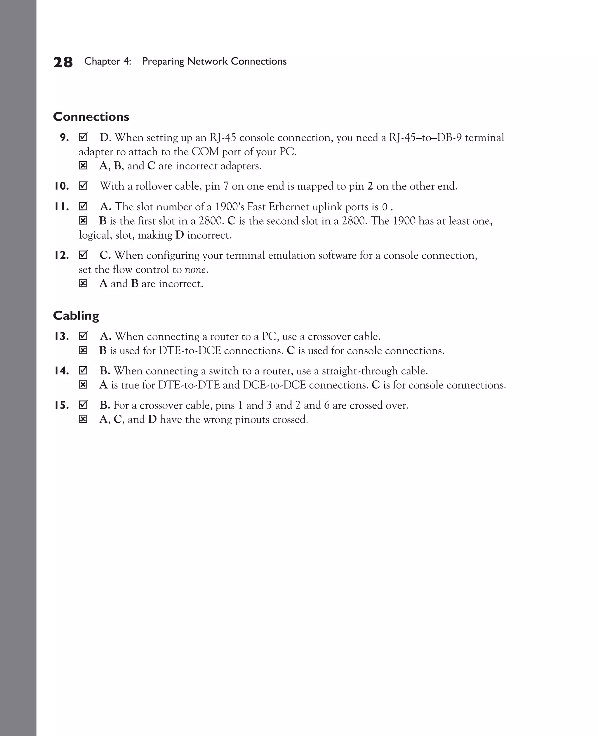 Color profile: Generic CMYK printer profile
Composite Default screen          CertPrs8    / CCNA Cisco Certified Network Associate Study Guide / Deal / 222934-9 / Chapter 4




       28      Chapter 4: Preparing Network Connections




       Connections
         9.       D. When setting up an RJ-45 console connection, you need a RJ-45–to–DB-9 terminal
              adapter to attach to the COM port of your PC.
              ý A, B, and C are incorrect adapters.
       10. þ       With a rollover cable, pin 7 on one end is mapped to pin 2 on the other end.
       11.         A. The slot number of a 1900’s Fast Ethernet uplink ports is 0.
              ý B is the first slot in a 2800. C is the second slot in a 2800. The 1900 has at least one,
              logical, slot, making D incorrect.
       12.         C. When configuring your terminal emulation software for a console connection,
              set the flow control to none.
              ý A and B are incorrect.

       Cabling
       13.         A. When connecting a router to a PC, use a crossover cable.
              ý    B is used for DTE-to-DCE connections. C is used for console connections.
       14.         B. When connecting a switch to a router, use a straight-through cable.
              ý    A is true for DTE-to-DTE and DCE-to-DCE connections. C is for console connections.
       15.         B. For a crossover cable, pins 1 and 3 and 2 and 6 are crossed over.
              ý    A, C, and D have the wrong pinouts crossed.




D:omhCertPrs8934-9ch04.vp
Monday, August 04, 2003 10:13:53 AM
 