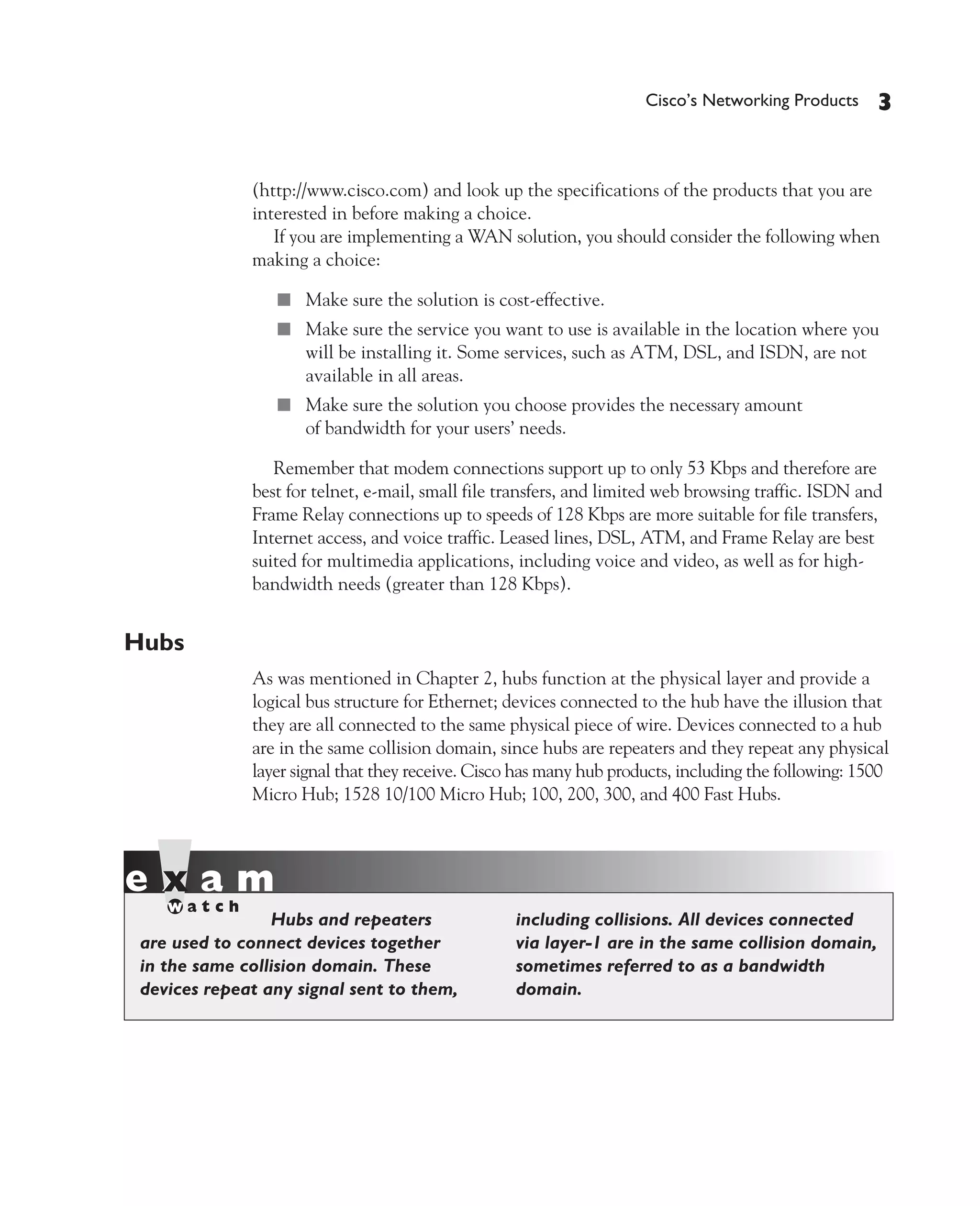 Color profile: Generic CMYK printer profile
Composite Default screen             CertPrs8   / CCNA Cisco Certified Network Associate Study Guide / Deal / 222934-9 / Chapter 4




                                                                                           Cisco’s Networking Products     3


                                 (http://www.cisco.com) and look up the specifications of the products that you are
                                 interested in before making a choice.
                                    If you are implementing a WAN solution, you should consider the following when
                                 making a choice:

                                      ■ Make sure the solution is cost-effective.
                                      ■ Make sure the service you want to use is available in the location where you
                                         will be installing it. Some services, such as ATM, DSL, and ISDN, are not
                                         available in all areas.
                                      ■ Make sure the solution you choose provides the necessary amount
                                         of bandwidth for your users’ needs.

                                    Remember that modem connections support up to only 53 Kbps and therefore are
                                 best for telnet, e-mail, small file transfers, and limited web browsing traffic. ISDN and
                                 Frame Relay connections up to speeds of 128 Kbps are more suitable for file transfers,
                                 Internet access, and voice traffic. Leased lines, DSL, ATM, and Frame Relay are best
                                 suited for multimedia applications, including voice and video, as well as for high-
                                 bandwidth needs (greater than 128 Kbps).


             Hubs
                                 As was mentioned in Chapter 2, hubs function at the physical layer and provide a
                                 logical bus structure for Ethernet; devices connected to the hub have the illusion that
                                 they are all connected to the same physical piece of wire. Devices connected to a hub
                                 are in the same collision domain, since hubs are repeaters and they repeat any physical
                                 layer signal that they receive. Cisco has many hub products, including the following: 1500
                                 Micro Hub; 1528 10/100 Micro Hub; 100, 200, 300, and 400 Fast Hubs.




                                Hubs and repeaters                       including collisions. All devices connected
                are used to connect devices together                     via layer-1 are in the same collision domain,
                in the same collision domain. These                      sometimes referred to as a bandwidth
                devices repeat any signal sent to them,                  domain.




D:omhCertPrs8934-9ch04.vp
Monday, August 04, 2003 10:13:49 AM
 