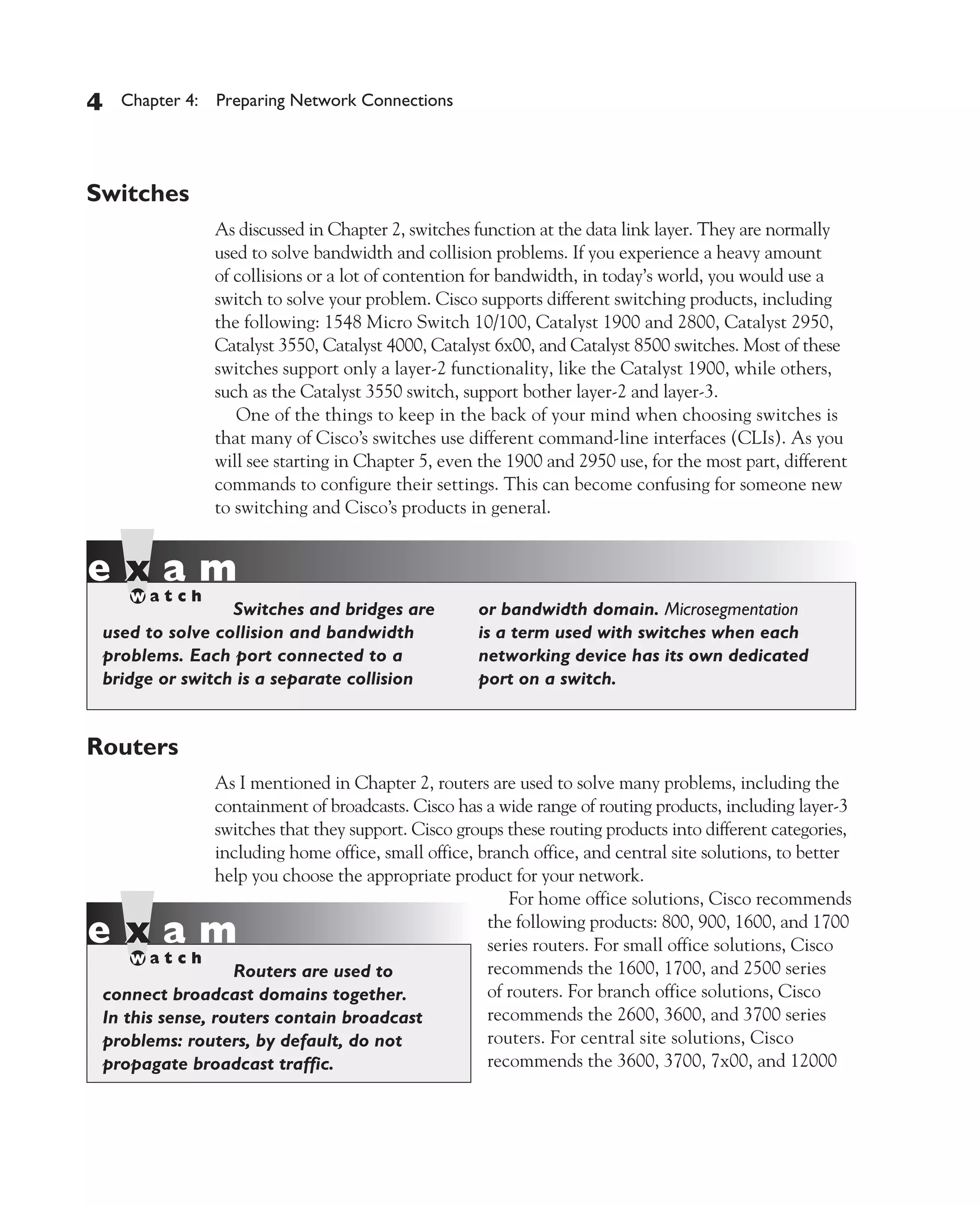 Color profile: Generic CMYK printer profile
Composite Default screen          CertPrs8    / CCNA Cisco Certified Network Associate Study Guide / Deal / 222934-9 / Chapter 4




       4     Chapter 4: Preparing Network Connections




       Switches
                           As discussed in Chapter 2, switches function at the data link layer. They are normally
                           used to solve bandwidth and collision problems. If you experience a heavy amount
                           of collisions or a lot of contention for bandwidth, in today’s world, you would use a
                           switch to solve your problem. Cisco supports different switching products, including
                           the following: 1548 Micro Switch 10/100, Catalyst 1900 and 2800, Catalyst 2950,
                           Catalyst 3550, Catalyst 4000, Catalyst 6x00, and Catalyst 8500 switches. Most of these
                           switches support only a layer-2 functionality, like the Catalyst 1900, while others,
                           such as the Catalyst 3550 switch, support bother layer-2 and layer-3.
                              One of the things to keep in the back of your mind when choosing switches is
                           that many of Cisco’s switches use different command-line interfaces (CLIs). As you
                           will see starting in Chapter 5, even the 1900 and 2950 use, for the most part, different
                           commands to configure their settings. This can become confusing for someone new
                           to switching and Cisco’s products in general.




                          Switches and bridges are                  or bandwidth domain. Microsegmentation
          used to solve collision and bandwidth                     is a term used with switches when each
          problems. Each port connected to a                        networking device has its own dedicated
          bridge or switch is a separate collision                  port on a switch.


       Routers
                         As I mentioned in Chapter 2, routers are used to solve many problems, including the
                         containment of broadcasts. Cisco has a wide range of routing products, including layer-3
                         switches that they support. Cisco groups these routing products into different categories,
                         including home office, small office, branch office, and central site solutions, to better
                         help you choose the appropriate product for your network.
                                                                  For home office solutions, Cisco recommends
                                                               the following products: 800, 900, 1600, and 1700
                                                               series routers. For small office solutions, Cisco
                           Routers are used to                 recommends the 1600, 1700, and 2500 series
          connect broadcast domains together.                  of routers. For branch office solutions, Cisco
          In this sense, routers contain broadcast             recommends the 2600, 3600, and 3700 series
          problems: routers, by default, do not                routers. For central site solutions, Cisco
          propagate broadcast traffic.                         recommends the 3600, 3700, 7x00, and 12000




D:omhCertPrs8934-9ch04.vp
Monday, August 04, 2003 10:13:49 AM
 