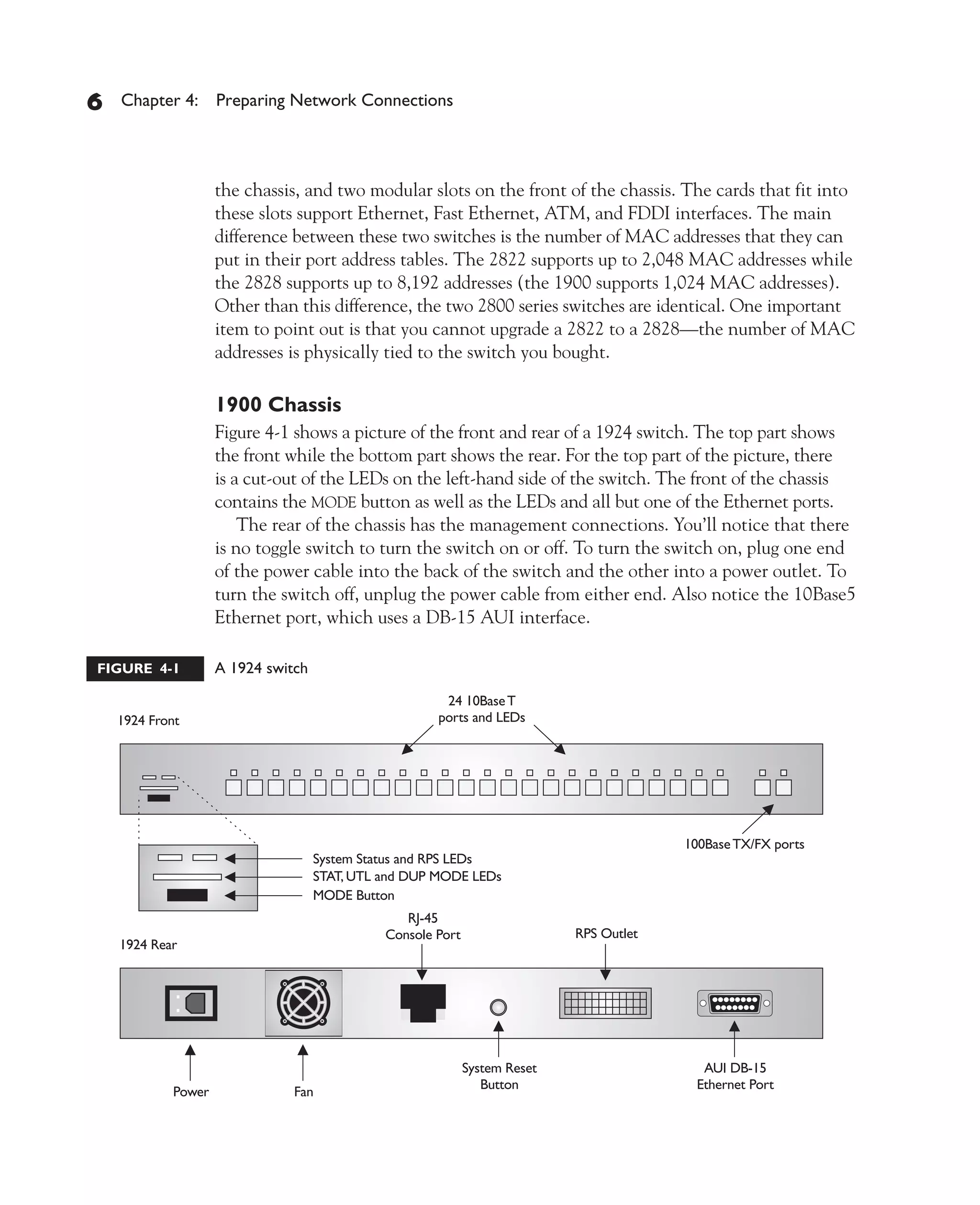 Color profile: Generic CMYK printer profile
Composite Default screen          CertPrs8    / CCNA Cisco Certified Network Associate Study Guide / Deal / 222934-9 / Chapter 4




       6     Chapter 4: Preparing Network Connections




                           the chassis, and two modular slots on the front of the chassis. The cards that fit into
                           these slots support Ethernet, Fast Ethernet, ATM, and FDDI interfaces. The main
                           difference between these two switches is the number of MAC addresses that they can
                           put in their port address tables. The 2822 supports up to 2,048 MAC addresses while
                           the 2828 supports up to 8,192 addresses (the 1900 supports 1,024 MAC addresses).
                           Other than this difference, the two 2800 series switches are identical. One important
                           item to point out is that you cannot upgrade a 2822 to a 2828—the number of MAC
                           addresses is physically tied to the switch you bought.

                           1900 Chassis
                           Figure 4-1 shows a picture of the front and rear of a 1924 switch. The top part shows
                           the front while the bottom part shows the rear. For the top part of the picture, there
                           is a cut-out of the LEDs on the left-hand side of the switch. The front of the chassis
                           contains the MODE button as well as the LEDs and all but one of the Ethernet ports.
                               The rear of the chassis has the management connections. You’ll notice that there
                           is no toggle switch to turn the switch on or off. To turn the switch on, plug one end
                           of the power cable into the back of the switch and the other into a power outlet. To
                           turn the switch off, unplug the power cable from either end. Also notice the 10Base5
                           Ethernet port, which uses a DB-15 AUI interface.

         FIGURE 4-1        A 1924 switch




D:omhCertPrs8934-9ch04.vp
Monday, August 04, 2003 10:13:49 AM
 