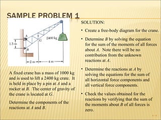 SOLUTION:
                                          • Create a free-body diagram for the crane.
                                          • Determine B by solving the equation
                                            for the sum of the moments of all forces
                                            about A. Note there will be no
                                            contribution from the unknown
                                            reactions at A.
                                          • Determine the reactions at A by
A fixed crane has a mass of 1000 kg         solving the equations for the sum of
and is used to lift a 2400 kg crate. It     all horizontal force components and
is held in place by a pin at A and a        all vertical force components.
rocker at B. The center of gravity of
the crane is located at G.                • Check the values obtained for the
                                            reactions by verifying that the sum of
Determine the components of the             the moments about B of all forces is
reactions at A and B.                       zero.
                                                                                     4-4
 