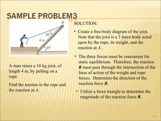 SOLUTION:
                                   • Create a free-body diagram of the joist.
                                     Note that the joist is a 3 force body acted
                                     upon by the rope, its weight, and the
                                     reaction at A.
                                   • The three forces must be concurrent for
                                     static equilibrium. Therefore, the reaction
A man raises a 10 kg joist, of       R must pass through the intersection of the
length 4 m, by pulling on a          lines of action of the weight and rope
rope.                                forces. Determine the direction of the
Find the tension in the rope and     reaction force R.
the reaction at A.                  • Utilize a force triangle to determine the
                                      magnitude of the reaction force R.



                                                                                   4-8
 