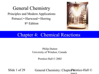 Prentice-Hall ©General Chemistry: Chapter 4Slide 1 of 29
Philip Dutton
University of Windsor, Canada
Prentice-Hall © 2002
Chapter 4: Chemical Reactions
General Chemistry
Principles and Modern Applications
Petrucci • Harwood • Herring
8th
Edition
 