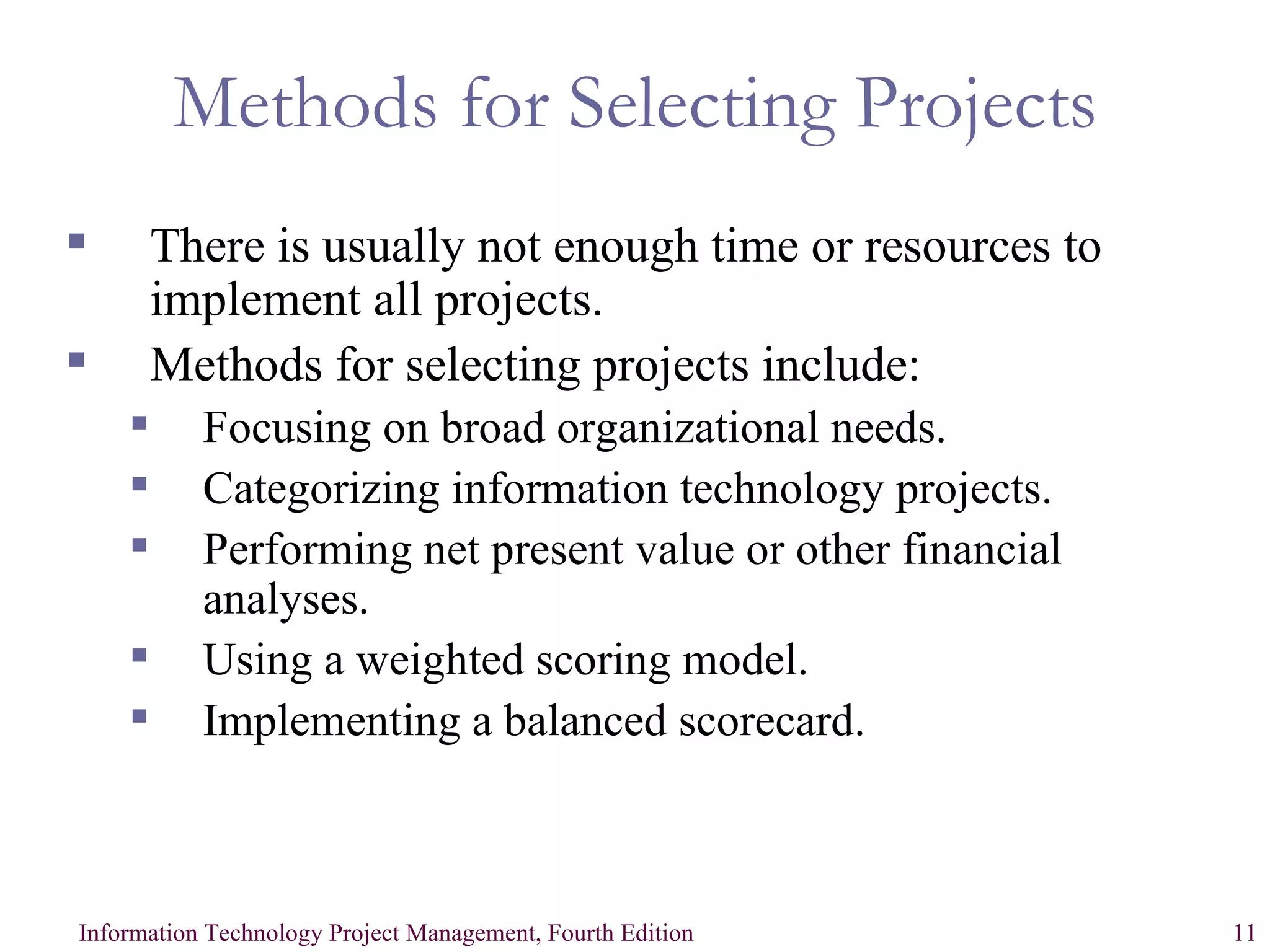 Methods for Selecting Projects There is usually not enough time or resources to implement all projects. Methods for selecting projects include: Focusing on broad organizational needs. Categorizing information technology projects. Performing net present value or other financial analyses. Using a weighted scoring model. Implementing a balanced scorecard. 